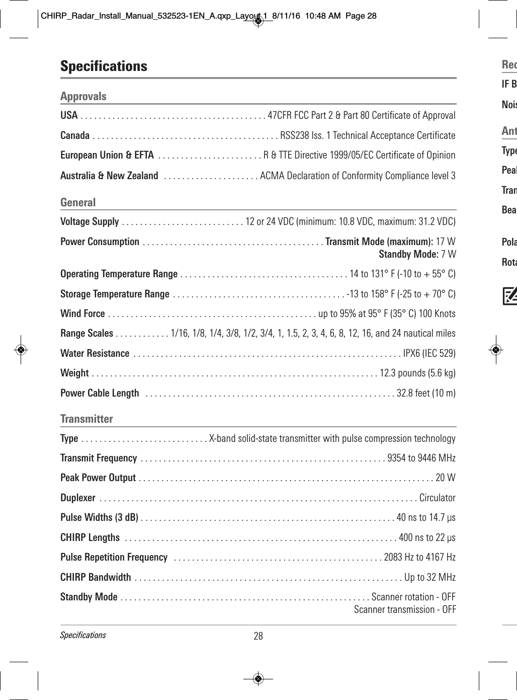 RecIF B                                                                       Nois                                                                         AntType                                                                           Peak                                                                       Tran                                                                                                                    Bea                                                          Pola                                                                    Rota                                                                                    SpecificationsApprovalsUSA . . . . . . . . . . . . . . . . . . . . . . . . . . . . . . . . . . . . . . . . . 47CFR FCC Part 2 &amp; Part 80 Certificate of ApprovalCanada . . . . . . . . . . . . . . . . . . . . . . . . . . . . . . . . . . . . . . . . . RSS238 Iss. 1 Technical Acceptance CertificateEuropean Union &amp; EFTA  . . . . . . . . . . . . . . . . . . . . . . . R &amp; TTE Directive 1999/05/EC Certificate of OpinionAustralia &amp; New Zealand  . . . . . . . . . . . . . . . . . . . . . ACMA Declaration of Conformity Compliance level 3GeneralVoltage Supply . . . . . . . . . . . . . . . . . . . . . . . . . . . 12 or 24 VDC (minimum: 10.8 VDC, maximum: 31.2 VDC)Power Consumption . . . . . . . . . . . . . . . . . . . . . . . . . . . . . . . . . . . . . . . . Transmit Mode (maximum): 17 WStandby Mode: 7 WOperating Temperature Range . . . . . . . . . . . . . . . . . . . . . . . . . . . . . . . . . . . . . 14 to 131° F (-10 to + 55° C)Storage Temperature Range . . . . . . . . . . . . . . . . . . . . . . . . . . . . . . . . . . . . . . -13 to 158° F (-25 to + 70° C)Wind Force . . . . . . . . . . . . . . . . . . . . . . . . . . . . . . . . . . . . . . . . . . . . . . up to 95% at 95° F (35° C) 100 KnotsRange Scales . . . . . . . . . . . . 1/16, 1/8, 1/4, 3/8, 1/2, 3/4, 1, 1.5, 2, 3, 4, 6, 8, 12, 16, and 24 nautical milesWater Resistance  . . . . . . . . . . . . . . . . . . . . . . . . . . . . . . . . . . . . . . . . . . . . . . . . . . . . . . . . . . . IPX6 (IEC 529)Weight . . . . . . . . . . . . . . . . . . . . . . . . . . . . . . . . . . . . . . . . . . . . . . . . . . . . . . . . . . . . . . . 12.3 pounds (5.6 kg)Power Cable Length  . . . . . . . . . . . . . . . . . . . . . . . . . . . . . . . . . . . . . . . . . . . . . . . . . . . . . . . 32.8 feet (10 m)TransmitterType . . . . . . . . . . . . . . . . . . . . . . . . . . . . X-band solid-state transmitter with pulse compression technologyTransmit Frequency  . . . . . . . . . . . . . . . . . . . . . . . . . . . . . . . . . . . . . . . . . . . . . . . . . . . . . . 9354 to 9446 MHzPeak Power Output . . . . . . . . . . . . . . . . . . . . . . . . . . . . . . . . . . . . . . . . . . . . . . . . . . . . . . . . . . . . . . . . . 20 WDuplexer  . . . . . . . . . . . . . . . . . . . . . . . . . . . . . . . . . . . . . . . . . . . . . . . . . . . . . . . . . . . . . . . . . . . . . . CirculatorPulse Widths (3 dB) . . . . . . . . . . . . . . . . . . . . . . . . . . . . . . . . . . . . . . . . . . . . . . . . . . . . . . . . 40 ns to 14.7 μsCHIRP Lengths  . . . . . . . . . . . . . . . . . . . . . . . . . . . . . . . . . . . . . . . . . . . . . . . . . . . . . . . . . . . . 400 ns to 22 μsPulse Repetition Frequency  . . . . . . . . . . . . . . . . . . . . . . . . . . . . . . . . . . . . . . . . . . . . . . 2083 Hz to 4167 Hz CHIRP Bandwidth  . . . . . . . . . . . . . . . . . . . . . . . . . . . . . . . . . . . . . . . . . . . . . . . . . . . . . . . . . . . Up to 32 MHzStandby Mode . . . . . . . . . . . . . . . . . . . . . . . . . . . . . . . . . . . . . . . . . . . . . . . . . . . . . . . Scanner rotation - OFFScanner transmission - OFF28SpecificationsCHIRP_Radar_Install_Manual_532523-1EN_A.qxp_Layout 1  8/11/16  10:48 AM  Page 28