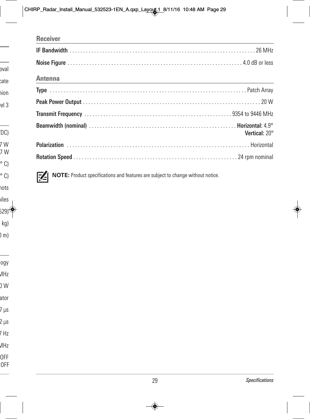 ReceiverIF Bandwidth . . . . . . . . . . . . . . . . . . . . . . . . . . . . . . . . . . . . . . . . . . . . . . . . . . . . . . . . . . . . . . . . . . . . 26 MHzNoise Figure . . . . . . . . . . . . . . . . . . . . . . . . . . . . . . . . . . . . . . . . . . . . . . . . . . . . . . . . . . . . . . . . 4.0 dB or lessAntennaType  . . . . . . . . . . . . . . . . . . . . . . . . . . . . . . . . . . . . . . . . . . . . . . . . . . . . . . . . . . . . . . . . . . . . . . . . Patch ArrayPeak Power Output . . . . . . . . . . . . . . . . . . . . . . . . . . . . . . . . . . . . . . . . . . . . . . . . . . . . . . . . . . . . . . . . . 20 WTransmit Frequency  . . . . . . . . . . . . . . . . . . . . . . . . . . . . . . . . . . . . . . . . . . . . . . . . . . . . . . 9354 to 9446 MHzBeamwidth (nominal)  . . . . . . . . . . . . . . . . . . . . . . . . . . . . . . . . . . . . . . . . . . . . . . . . . . . . . . Horizontal: 4.9°Vertical: 20° Polarization  . . . . . . . . . . . . . . . . . . . . . . . . . . . . . . . . . . . . . . . . . . . . . . . . . . . . . . . . . . . . . . . . . . . HorizontalRotation Speed . . . . . . . . . . . . . . . . . . . . . . . . . . . . . . . . . . . . . . . . . . . . . . . . . . . . . . . . . . . . 24 rpm nominalNOTE: Product specifications and features are subject to change without notice.29 Specifications                                                            oval                                                    cate                                            nion                                      vel 3                                              VDC)                                              7 W 7 W                                                        ° C)                                                         ° C)                                                                  nots                                                            miles                                                                529)                                                                    6 kg)                                                                0 m)                                         ogy                                                             MHz                                                                      0 W                                                                       ator                                                                     7 μs                                                                    2 μs                                                         7 Hz                                                                   MHz                                                             OFF     OFFCHIRP_Radar_Install_Manual_532523-1EN_A.qxp_Layout 1  8/11/16  10:48 AM  Page 29