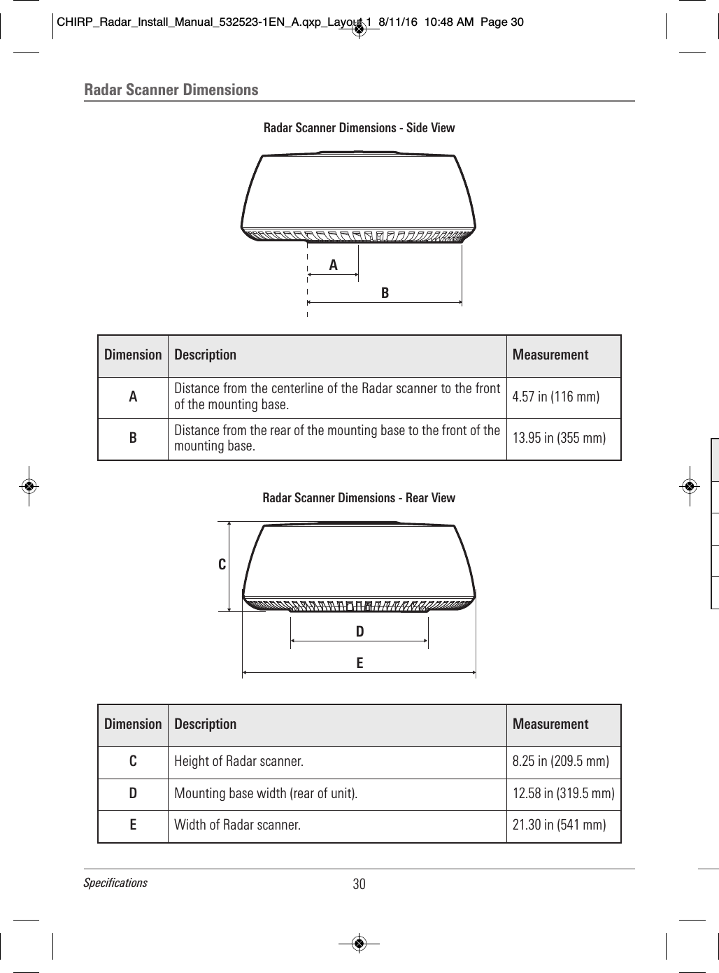 Radar Scanner DimensionsRadar Scanner Dimensions - Side ViewABDimension Description MeasurementADistance from the centerline of the Radar scanner to the frontof the mounting base. 4.57 in (116 mm)BDistance from the rear of the mounting base to the front of themounting base. 13.95 in (355 mm)Radar Scanner Dimensions - Rear ViewCDEDimension Description MeasurementCHeight of Radar scanner. 8.25 in (209.5 mm)DMounting base width (rear of unit). 12.58 in (319.5 mm)EWidth of Radar scanner. 21.30 in (541 mm)30SpecificationsCHIRP_Radar_Install_Manual_532523-1EN_A.qxp_Layout 1  8/11/16  10:48 AM  Page 30