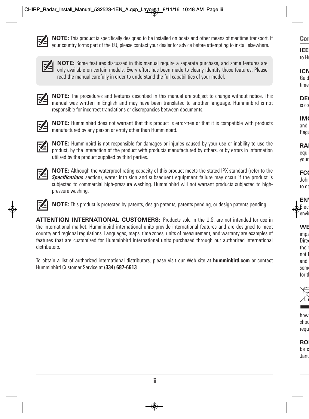 Com  IEE                                  to Hu                      ICN                            Guid                          time                    DEC                    is co                IMO                             and                               ReguRAD                            equi                                  your                       FCC                         John                              to op    ENV                  Elect                            envir                              WE                      impa                            Direc                              their                           not b                                    and                               some                                 for th                                                                                                                                              how                              shou                              requ                        ROH                                    be  c                                Janu                                NOTE: This product is specifically designed to be installed on boats and other means of maritime transport. Ifyour country forms part of the EU, please contact your dealer for advice before attempting to install elsewhere.NOTE: The procedures and features described in this manual are subject to change without notice. Thismanual was written  in English and may have been  translated to another  language.  Humminbird is notresponsible for incorrect translations or discrepancies between documents.NOTE: Humminbird does not warrant that this product is error-free or that it is compatible with productsmanufactured by any person or entity other than Humminbird. NOTE: Humminbird is not responsible for damages or injuries caused by your use or inability to use theproduct, by the interaction of the product with products manufactured by others, or by errors in informationutilized by the product supplied by third parties. NOTE: Although the waterproof rating capacity of this product meets the stated IPX standard (refer to theSpecifications section), water intrusion and subsequent equipment  failure may occur if  the product issubjected to  commercial high-pressure washing. Humminbird will not  warrant products subjected to high-pressure washing.NOTE: This product is protected by patents, design patents, patents pending, or design patents pending.ATTENTION  INTERNATIONAL  CUSTOMERS:  Products sold in the U.S. are not intended for use  inthe international market.  Humminbird international  units  provide international  features and  are designed to  meetcountry and regional regulations. Languages, maps, time zones, units of measurement, and warranty are examples offeatures that are  customized for Humminbird international units purchased through our authorized internationaldistributors.To obtain a  list of authorized international distributors, please visit  our Web site  at humminbird.com or contactHumminbird Customer Service at (334) 687-6613.NOTE: Some features discussed in this manual require a separate purchase, and some features areonly available on certain models. Every effort has been made to clearly identify those features. Pleaseread the manual carefully in order to understand the full capabilities of your model.iiiCHIRP_Radar_Install_Manual_532523-1EN_A.qxp_Layout 1  8/11/16  10:48 AM  Page iii