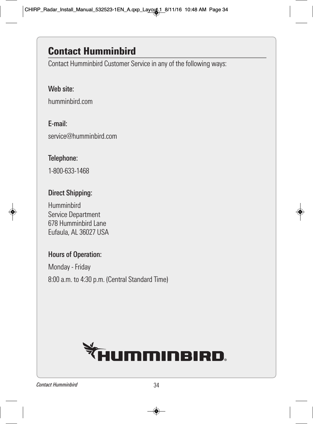 Contact HumminbirdContact Humminbird Customer Service in any of the following ways:Web site:humminbird.comE-mail:service@humminbird.comTelephone:1-800-633-1468Direct Shipping:HumminbirdService Department678 Humminbird LaneEufaula, AL 36027 USAHours of Operation:Monday - Friday8:00 a.m. to 4:30 p.m. (Central Standard Time)34Contact HumminbirdCHIRP_Radar_Install_Manual_532523-1EN_A.qxp_Layout 1  8/11/16  10:48 AM  Page 34