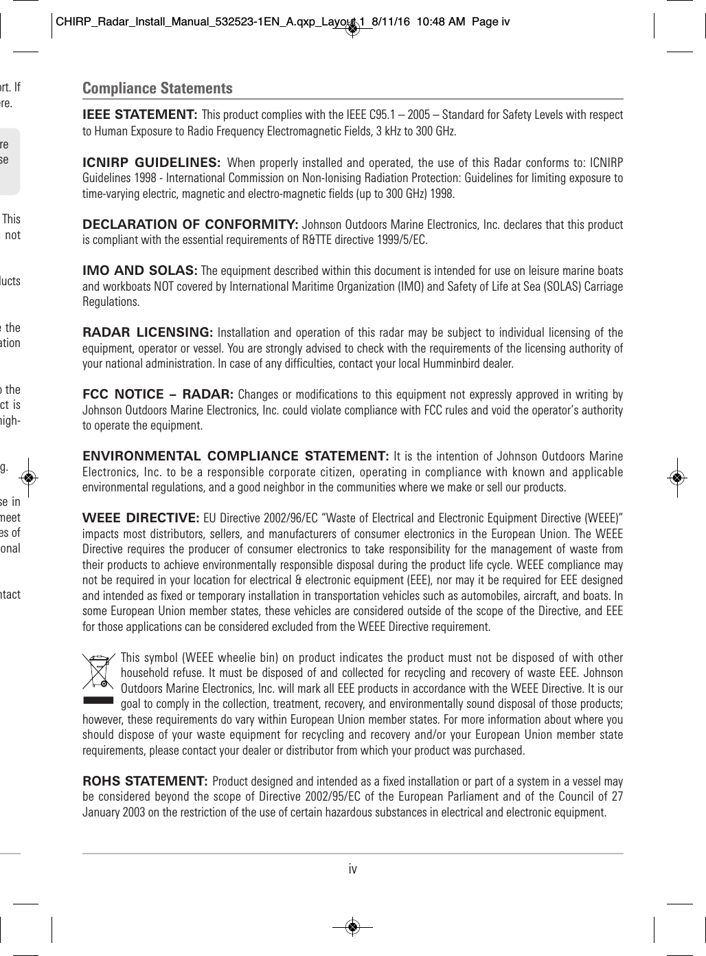 Compliance StatementsIEEE STATEMENT: This product complies with the IEEE C95.1 – 2005 – Standard for Safety Levels with respectto Human Exposure to Radio Frequency Electromagnetic Fields, 3 kHz to 300 GHz.ICNIRP  GUIDELINES:  When properly installed and  operated, the use of  this Radar  conforms to:  ICNIRPGuidelines 1998 - International Commission on Non-Ionising Radiation Protection: Guidelines for limiting exposure totime-varying electric, magnetic and electro-magnetic fields (up to 300 GHz) 1998.DECLARATION OF CONFORMITY: Johnson Outdoors Marine Electronics, Inc. declares that this productis compliant with the essential requirements of R&amp;TTE directive 1999/5/EC.IMO AND SOLAS: The equipment described within this document is intended for use on leisure marine boatsand workboats NOT covered by International Maritime Organization (IMO) and Safety of Life at Sea (SOLAS) CarriageRegulations.RADAR  LICENSING: Installation and  operation of this  radar may be subject  to individual licensing  of theequipment, operator or vessel. You are strongly advised to check with the requirements of the licensing authority ofyour national administration. In case of any difficulties, contact your local Humminbird dealer.FCC  NOTICE  – RADAR: Changes or modifications to this  equipment not expressly approved in  writing byJohnson Outdoors Marine Electronics, Inc. could violate compliance with FCC rules and void the operator’s authorityto operate the equipment.ENVIRONMENTAL  COMPLIANCE  STATEMENT: It is the intention of Johnson Outdoors MarineElectronics, Inc. to be a responsible corporate citizen, operating in compliance with known and applicableenvironmental regulations, and a good neighbor in the communities where we make or sell our products.WEEE DIRECTIVE: EU Directive 2002/96/EC “Waste of Electrical and Electronic Equipment Directive (WEEE)”impacts most  distributors, sellers, and manufacturers of  consumer  electronics in  the European Union. The WEEEDirective requires the  producer of consumer  electronics to take responsibility for the management of  waste fromtheir products to achieve environmentally responsible disposal during the product life cycle. WEEE compliance maynot be required in your location for electrical &amp; electronic equipment (EEE), nor may it be required for EEE designedand intended as fixed or temporary installation in transportation vehicles such as automobiles, aircraft, and boats. Insome European Union member states, these vehicles are considered outside of the scope of the Directive, and EEEfor those applications can be considered excluded from the WEEE Directive requirement.This symbol (WEEE wheelie bin) on product indicates the product must  not be disposed of with  otherhousehold refuse. It must  be disposed  of and collected  for recycling and recovery of waste EEE. JohnsonOutdoors Marine Electronics, Inc. will mark all EEE products in accordance with the WEEE Directive. It is ourgoal to comply in the collection, treatment, recovery, and environmentally sound disposal of those products;however, these requirements do vary within European Union member states. For more information about where youshould  dispose  of your waste  equipment for  recycling and recovery and/or your European  Union member staterequirements, please contact your dealer or distributor from which your product was purchased.ROHS STATEMENT: Product designed and intended as a fixed installation or part of a system in a vessel maybe considered beyond the  scope of  Directive 2002/95/EC of the European Parliament and of the Council of 27January 2003 on the restriction of the use of certain hazardous substances in electrical and electronic equipment.iv                             ort. If                                  ere.                           This                            s  not                                           ducts                                               e the                                ation                                           o the                      ct is                       high-                           g.                        se in                         meet                            es of                        onal                              ntact                                   re                              se                         CHIRP_Radar_Install_Manual_532523-1EN_A.qxp_Layout 1  8/11/16  10:48 AM  Page iv