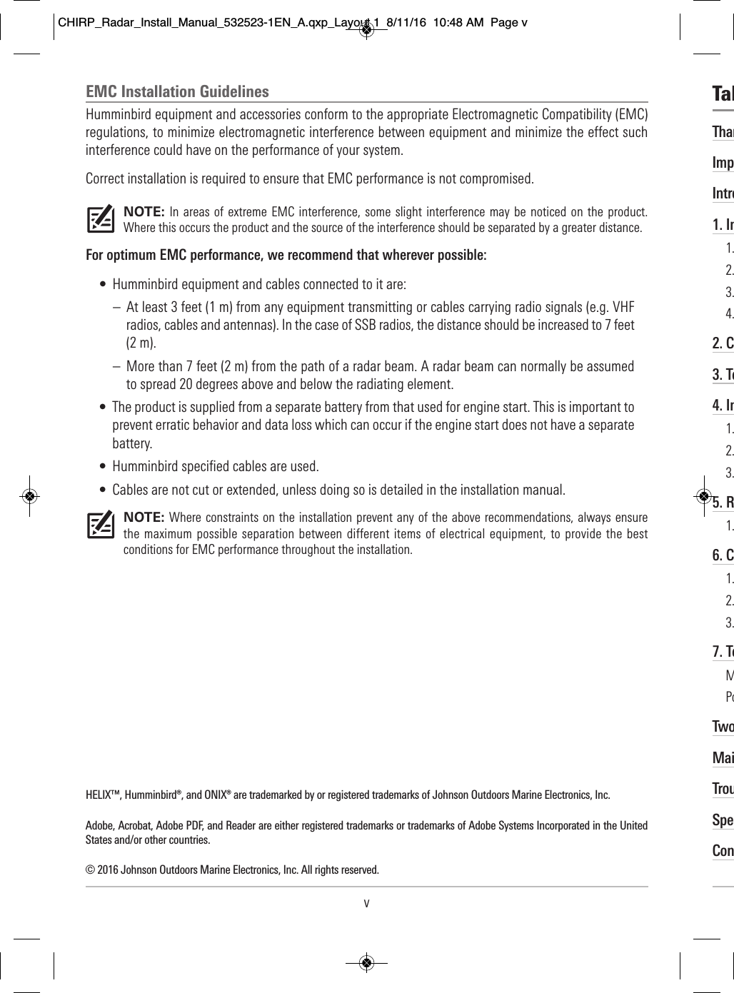 EMC Installation GuidelinesHumminbird equipment and accessories conform to the appropriate Electromagnetic Compatibility (EMC)regulations, to minimize electromagnetic interference between equipment and minimize the effect suchinterference could have on the performance of your system.Correct installation is required to ensure that EMC performance is not compromised.NOTE: In areas  of extreme EMC interference, some slight interference may  be noticed on  the product.Where this occurs the product and the source of the interference should be separated by a greater distance.For optimum EMC performance, we recommend that wherever possible:• Humminbird equipment and cables connected to it are:– At least 3 feet (1 m) from any equipment transmitting or cables carrying radio signals (e.g. VHFradios, cables and antennas). In the case of SSB radios, the distance should be increased to 7 feet(2 m).– More than 7 feet (2 m) from the path of a radar beam. A radar beam can normally be assumedto spread 20 degrees above and below the radiating element.• The product is supplied from a separate battery from that used for engine start. This is important toprevent erratic behavior and data loss which can occur if the engine start does not have a separatebattery.• Humminbird specified cables are used.• Cables are not cut or extended, unless doing so is detailed in the installation manual.NOTE: Where constraints on the installation prevent any of the above recommendations, always ensurethe maximum possible separation between different items of electrical equipment, to provide the bestconditions for EMC performance throughout the installation.HELIX™, Humminbird®, and ONIX® are trademarked by or registered trademarks of Johnson Outdoors Marine Electronics, Inc. Adobe, Acrobat, Adobe PDF, and Reader are either registered trademarks or trademarks of Adobe Systems Incorporated in the UnitedStates and/or other countries.© 2016 Johnson Outdoors Marine Electronics, Inc. All rights reserved.vThan  Imp  Intro1. In  1.                                                                         2.                                                                 3.                                                                      4.                                                                        2. C      3. Te      4. In    1.                                                                   2.                                                         3.                                                                        5. R    1.                                                                     6. C        1.                                                     2.                                                                            3.                                                                       7. Te    M                                                                          Po                                                                         Two           MaiTrouSpeCon  Tab    CHIRP_Radar_Install_Manual_532523-1EN_A.qxp_Layout 1  8/11/16  10:48 AM  Page v