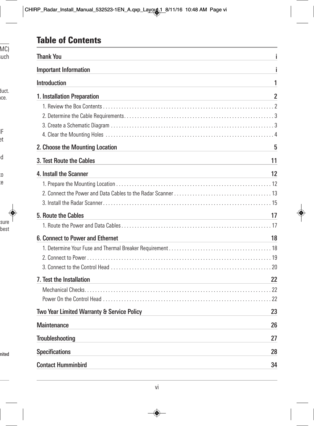 vi                       MC)                     such                                                                duct.                                  nce.                                                            HF                                  et                                       ed                                                  to                                  te                                                          sure                          best                                                                              nited                      Thank You iImportant Information iIntroduction 11. Installation Preparation 21. Review the Box Contents . . . . . . . . . . . . . . . . . . . . . . . . . . . . . . . . . . . . . . . . . . . . . . . . . . . . . . . . . . . . . . . . . 22. Determine the Cable Requirements. . . . . . . . . . . . . . . . . . . . . . . . . . . . . . . . . . . . . . . . . . . . . . . . . . . . . . . . . 33. Create a Schematic Diagram . . . . . . . . . . . . . . . . . . . . . . . . . . . . . . . . . . . . . . . . . . . . . . . . . . . . . . . . . . . . . . 34. Clear the Mounting Holes . . . . . . . . . . . . . . . . . . . . . . . . . . . . . . . . . . . . . . . . . . . . . . . . . . . . . . . . . . . . . . . . 42. Choose the Mounting Location 53. Test Route the Cables 114. Install the Scanner 121. Prepare the Mounting Location . . . . . . . . . . . . . . . . . . . . . . . . . . . . . . . . . . . . . . . . . . . . . . . . . . . . . . . . . . . 122. Connect the Power and Data Cables to the Radar Scanner . . . . . . . . . . . . . . . . . . . . . . . . . . . . . . . . . . . . . 133. Install the Radar Scanner . . . . . . . . . . . . . . . . . . . . . . . . . . . . . . . . . . . . . . . . . . . . . . . . . . . . . . . . . . . . . . . . 155. Route the Cables 171. Route the Power and Data Cables . . . . . . . . . . . . . . . . . . . . . . . . . . . . . . . . . . . . . . . . . . . . . . . . . . . . . . . . . 176. Connect to Power and Ethernet 181. Determine Your Fuse and Thermal Breaker Requirement . . . . . . . . . . . . . . . . . . . . . . . . . . . . . . . . . . . . . . . 182. Connect to Power . . . . . . . . . . . . . . . . . . . . . . . . . . . . . . . . . . . . . . . . . . . . . . . . . . . . . . . . . . . . . . . . . . . . . . 193. Connect to the Control Head . . . . . . . . . . . . . . . . . . . . . . . . . . . . . . . . . . . . . . . . . . . . . . . . . . . . . . . . . . . . . 207. Test the Installation 22Mechanical Checks. . . . . . . . . . . . . . . . . . . . . . . . . . . . . . . . . . . . . . . . . . . . . . . . . . . . . . . . . . . . . . . . . . . . . . . 22Power On the Control Head . . . . . . . . . . . . . . . . . . . . . . . . . . . . . . . . . . . . . . . . . . . . . . . . . . . . . . . . . . . . . . . . 22Two Year Limited Warranty &amp; Service Policy 23Maintenance 26Troubleshooting 27Specifications 28Contact Humminbird 34Table of ContentsCHIRP_Radar_Install_Manual_532523-1EN_A.qxp_Layout 1  8/11/16  10:48 AM  Page vi