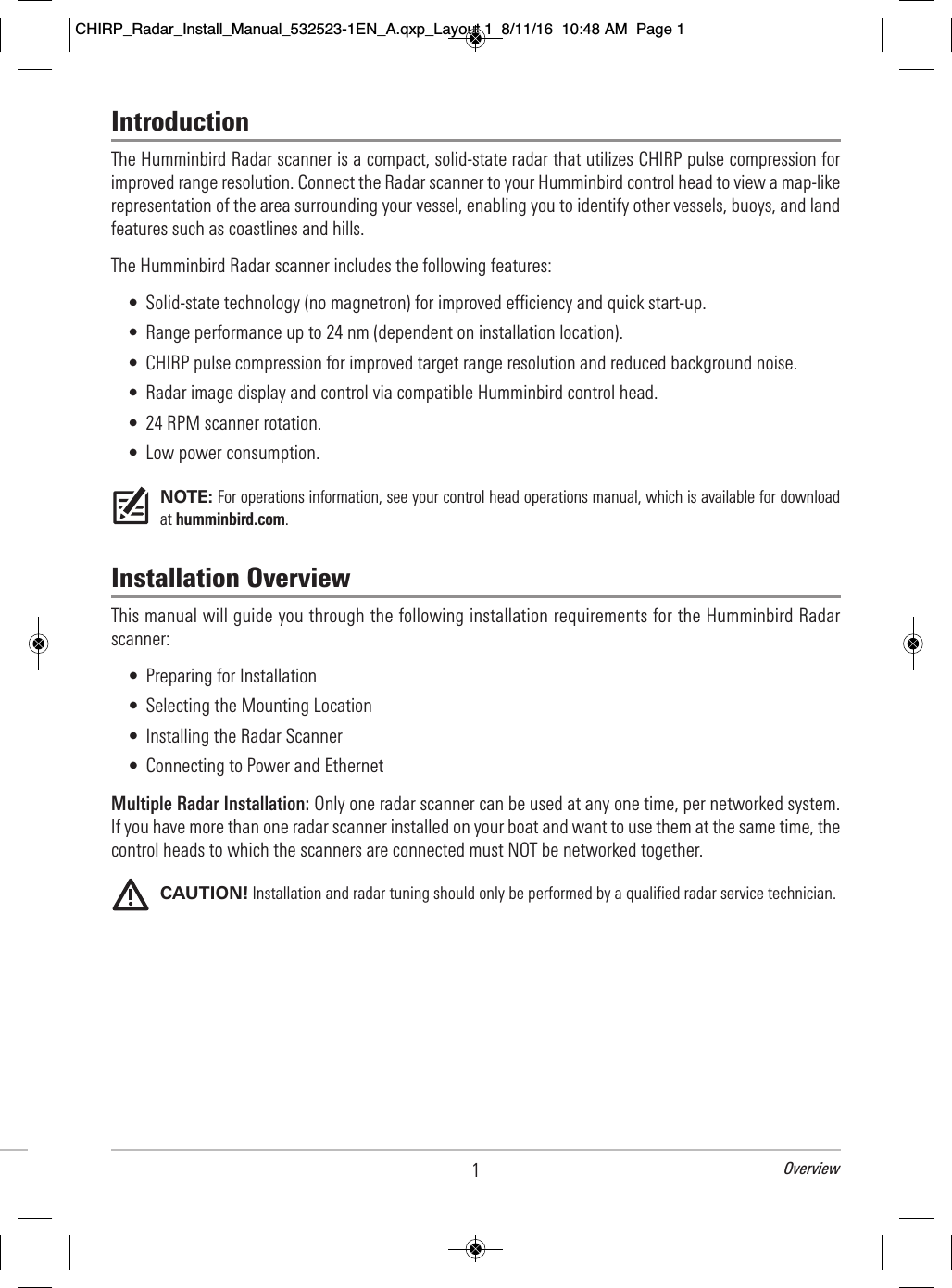 1OverviewIntroductionThe Humminbird Radar scanner is a compact, solid-state radar that utilizes CHIRP pulse compression forimproved range resolution. Connect the Radar scanner to your Humminbird control head to view a map-likerepresentation of the area surrounding your vessel, enabling you to identify other vessels, buoys, and landfeatures such as coastlines and hills.The Humminbird Radar scanner includes the following features:• Solid-state technology (no magnetron) for improved efficiency and quick start-up.• Range performance up to 24 nm (dependent on installation location).• CHIRP pulse compression for improved target range resolution and reduced background noise.• Radar image display and control via compatible Humminbird control head.• 24 RPM scanner rotation.• Low power consumption.NOTE: For operations information, see your control head operations manual, which is available for downloadat humminbird.com.Installation OverviewThis manual will guide you through the following installation requirements for the Humminbird Radarscanner: • Preparing for Installation• Selecting the Mounting Location• Installing the Radar Scanner• Connecting to Power and EthernetMultiple Radar Installation: Only one radar scanner can be used at any one time, per networked system.If you have more than one radar scanner installed on your boat and want to use them at the same time, thecontrol heads to which the scanners are connected must NOT be networked together. CAUTION! Installation and radar tuning should only be performed by a qualified radar service technician. CHIRP_Radar_Install_Manual_532523-1EN_A.qxp_Layout 1  8/11/16  10:48 AM  Page 1