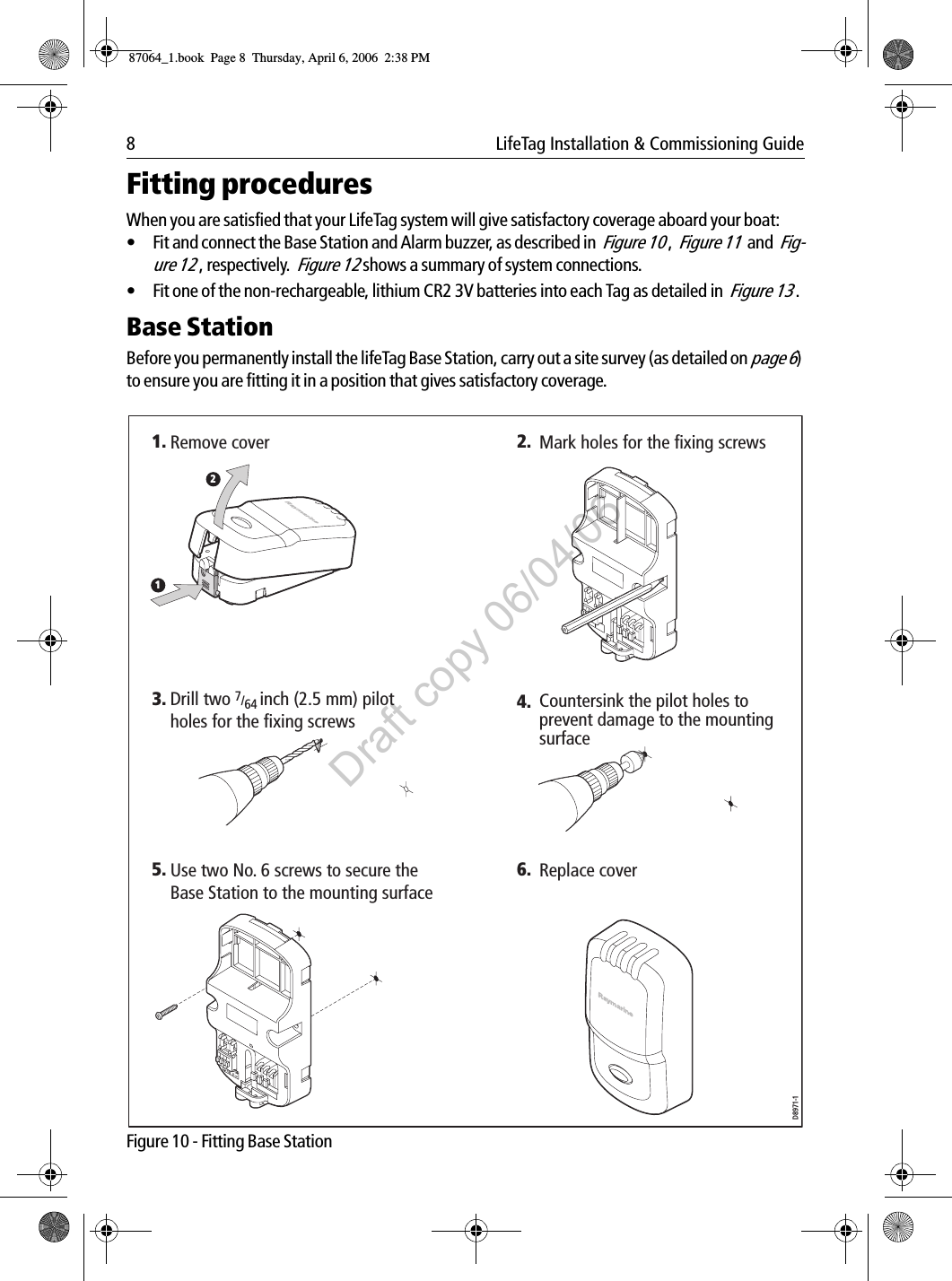 8  LifeTag Installation &amp; Commissioning GuideFitting proceduresWhen you are satisfied that your LifeTag system will give satisfactory coverage aboard your boat:• Fit and connect the Base Station and Alarm buzzer, as described in  Figure 10 ,  Figure 11  and  Fig-ure 12 , respectively.  Figure 12 shows a summary of system connections.• Fit one of the non-rechargeable, lithium CR2 3V batteries into each Tag as detailed in  Figure 13 .Base StationBefore you permanently install the lifeTag Base Station, carry out a site survey (as detailed on page 6) to ensure you are fitting it in a position that gives satisfactory coverage.             Figure 10 - Fitting Base Station2.1. Mark holes for the fixing screwsRemove cover6. Replace cover5.D8971-1124. Countersink the pilot holes to prevent damage to the mounting surfaceUse two No. 6 screws to secure the Base Station to the mounting surface3. Drill two 7/64 inch (2.5 mm) pilot holes for the fixing screws87064_1.book  Page 8  Thursday, April 6, 2006  2:38 PMDraft copy 06/04/06