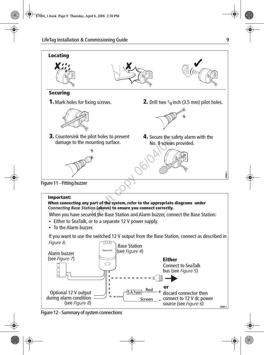  LifeTag Installation &amp; Commissioning Guide 9             Figure 11 - Fitting buzzer             Figure 12 - Summary of system connectionsD8982-11. 2.4.3.Mark holes for fixing screws. Drill two 1/8 inch (3.5 mm) pilot holes.Secure the safety alarm with the No. 8 screws provided.Countersink the pilot holes to preventdamage to the mounting surface.LocatingSecuringD8981-1When you have secured the Base Station and Alarm buzzer, connect the Base Station:If you want to use the switched 12 V output from the Base Station, connect as described in  Figure 8.To the Alarm buzzer.Alarm buzzer(see Figure 7)Base Station(see Figure 4)Connect to SeaTalk bus (see Figure 5)discard connector then connect to 12 V dc power source (see Figure 6)Important:When connecting any part of the system, refer to the appropriate diagrams  under  Connecting Base Station (above) to ensure you connect correctly.Either to SeaTalk, or to a separate 12 V power supply.orOptional 12 V output during alarm condition (see Figure 8)RedScreen+-Either5 A Fuse87064_1.book  Page 9  Thursday, April 6, 2006  2:38 PMDraft copy 06/04/06