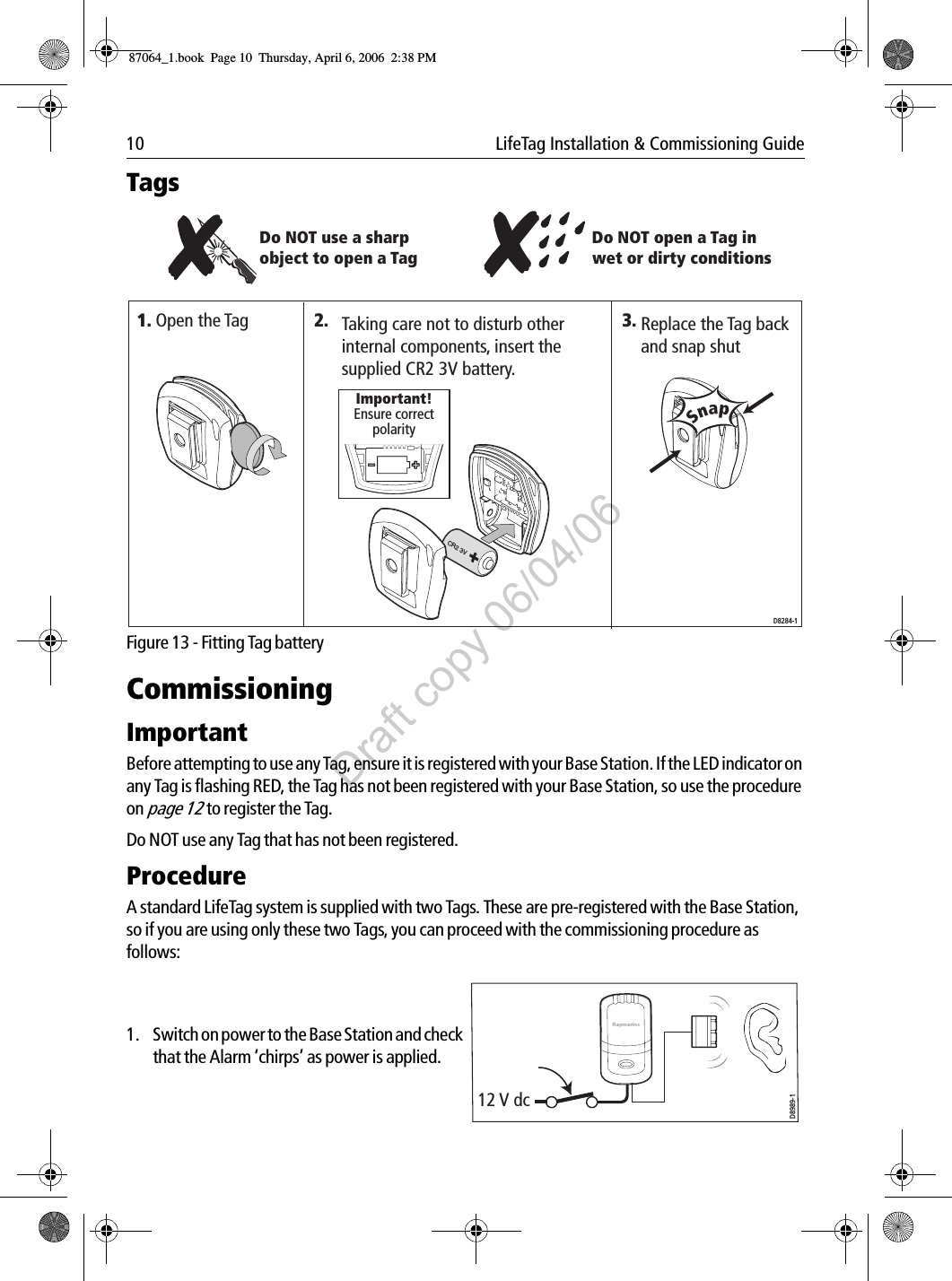 10  LifeTag Installation &amp; Commissioning GuideTags             Figure 13 - Fitting Tag batteryCommissioningImportantBefore attempting to use any Tag, ensure it is registered with your Base Station. If the LED indicator on any Tag is flashing RED, the Tag has not been registered with your Base Station, so use the procedure on page 12to register the Tag. Do NOT use any Tag that has not been registered. ProcedureA standard LifeTag system is supplied with two Tags. These are pre-registered with the Base Station, so if you are using only these two Tags, you can proceed with the commissioning procedure as follows:              1. Switch on power to the Base Station and check that the Alarm ‘chirps’ as power is applied.             Do NOT use a sharp object to open a TagReplace the Tag back and snap shutTaking care not to disturb other internal components, insert the supplied CR2 3V battery.Open the TagSnap3. CR2 3VD8284-1Ensure correct polarityImportant!1. 2.Do NOT open a Tag in wet or dirty conditions12 V dcD8989-187064_1.book  Page 10  Thursday, April 6, 2006  2:38 PMDraft copy 06/04/06