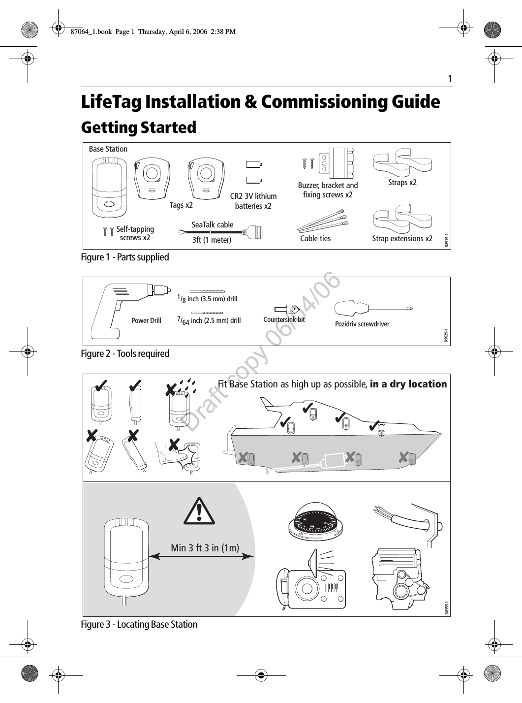 1LifeTag Installation &amp; Commissioning GuideGetting Started             Figure 1 - Parts supplied             Figure 2 - Tools required             Figure 3 - Locating Base StationSelf-tapping screws x2Base Station Straps x2Strap extensions x2Tags x2Cable tiesBuzzer, bracket and fixing screws x2CR2 3V lithium  batteries x2SeaTalk cable3ft (1 meter)D8919-1Pozidriv screwdriverPower Drill 7/64 inch (2.5 mm) drill1/8 inch (3.5 mm) drillCountersink bitD9029-1Min 3 ft 3 in (1m)D8955-1Fit Base Station as high up as possible, in a dry location87064_1.book  Page 1  Thursday, April 6, 2006  2:38 PMDraft copy 06/04/06