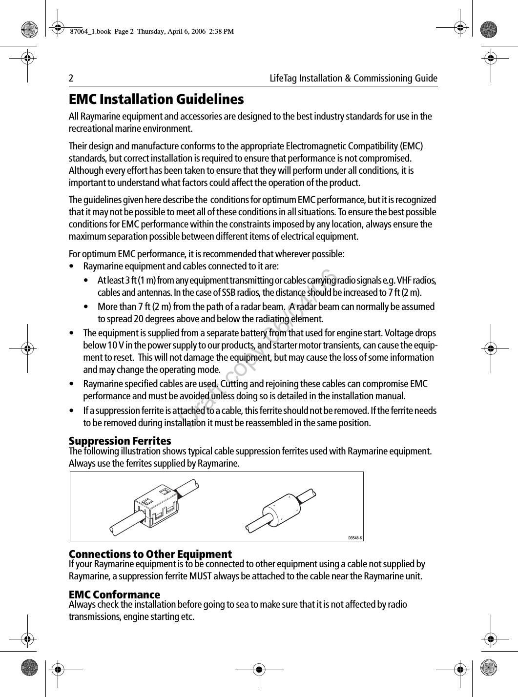 2  LifeTag Installation &amp; Commissioning GuideEMC Installation GuidelinesAll Raymarine equipment and accessories are designed to the best industry standards for use in the recreational marine environment.Their design and manufacture conforms to the appropriate Electromagnetic Compatibility (EMC) standards, but correct installation is required to ensure that performance is not compromised. Although every effort has been taken to ensure that they will perform under all conditions, it is important to understand what factors could affect the operation of the product.The guidelines given here describe the  conditions for optimum EMC performance, but it is recognized that it may not be possible to meet all of these conditions in all situations. To ensure the best possible conditions for EMC performance within the constraints imposed by any location, always ensure the maximum separation possible between different items of electrical equipment.For optimum EMC performance, it is recommended that wherever possible:• Raymarine equipment and cables connected to it are:• At least 3 ft (1 m) from any equipment transmitting or cables carrying radio signals e.g. VHF radios, cables and antennas. In the case of SSB radios, the distance should be increased to 7 ft (2 m).• More than 7 ft (2 m) from the path of a radar beam.  A radar beam can normally be assumed to spread 20 degrees above and below the radiating element.• The equipment is supplied from a separate battery from that used for engine start. Voltage drops below 10 V in the power supply to our products, and starter motor transients, can cause the equip-ment to reset.  This will not damage the equipment, but may cause the loss of some information and may change the operating mode.• Raymarine specified cables are used. Cutting and rejoining these cables can compromise EMC performance and must be avoided unless doing so is detailed in the installation manual.• If a suppression ferrite is attached to a cable, this ferrite should not be removed. If the ferrite needs to be removed during installation it must be reassembled in the same position.Suppression FerritesThe following illustration shows typical cable suppression ferrites used with Raymarine equipment. Always use the ferrites supplied by Raymarine.Connections to Other EquipmentIf your Raymarine equipment is to be connected to other equipment using a cable not supplied by Raymarine, a suppression ferrite MUST always be attached to the cable near the Raymarine unit.EMC ConformanceAlways check the installation before going to sea to make sure that it is not affected by radio transmissions, engine starting etc.D3548-687064_1.book  Page 2  Thursday, April 6, 2006  2:38 PMDraft copy 06/04/06