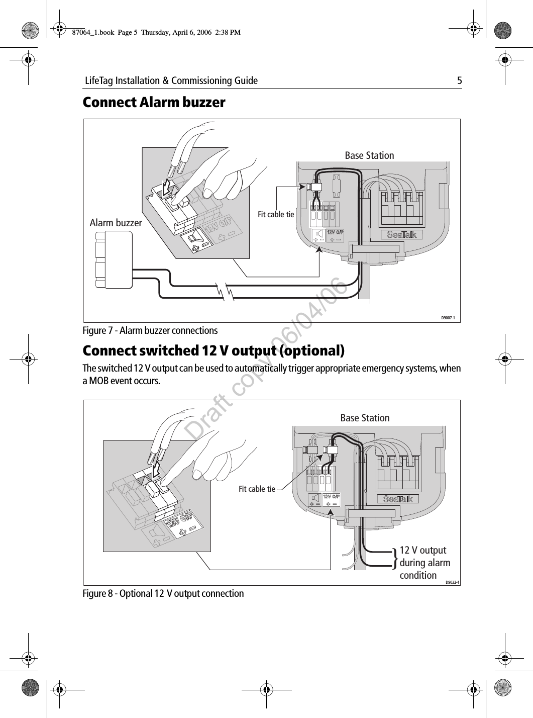  LifeTag Installation &amp; Commissioning Guide 5Connect Alarm buzzer             Figure 7 - Alarm buzzer connectionsConnect switched 12 V output (optional)The switched 12 V output can be used to automatically trigger appropriate emergency systems, when a MOB event occurs.             Figure 8 - Optional 12 V output connectionBase StationAlarm buzzer Fit cable tieD9007-1D9032-1Base Station}12 V output during alarm conditionFit cable tie87064_1.book  Page 5  Thursday, April 6, 2006  2:38 PMDraft copy 06/04/06