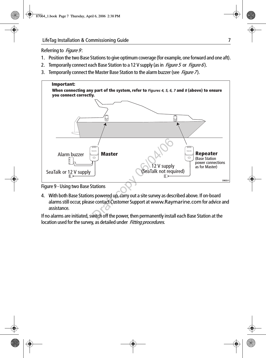  LifeTag Installation &amp; Commissioning Guide 7Referring to  Figure 9 :1. Position the two Base Stations to give optimum coverage (for example, one forward and one aft).2. Temporarily connect each Base Station to a 12 V supply (as in  Figure 5 or  Figure 6 ).3. Temporarily connect the Master Base Station to the alarm buzzer (see  Figure 7 ).             Figure 9 - Using two Base Stations4. With both Base Stations powered up, carry out a site survey as described above. If on-board alarms still occur, please contact Customer Support at www.Raymarine.com for advice and assistance.If no alarms are initiated, switch off the power, then permanently install each Base Station at the location used for the survey, as detailed under  Fitting procedures.Alarm buzzerImportant:When connecting any part of the system, refer to Figures 4, 5, 6, 7 and 8 (above) to ensure you connect correctly.SeaTalk or 12 V supply12 V supply (SeaTalk not required)Master Repeater(Base Station power connections as for Master)D9033-187064_1.book  Page 7  Thursday, April 6, 2006  2:38 PMDraft copy 06/04/06