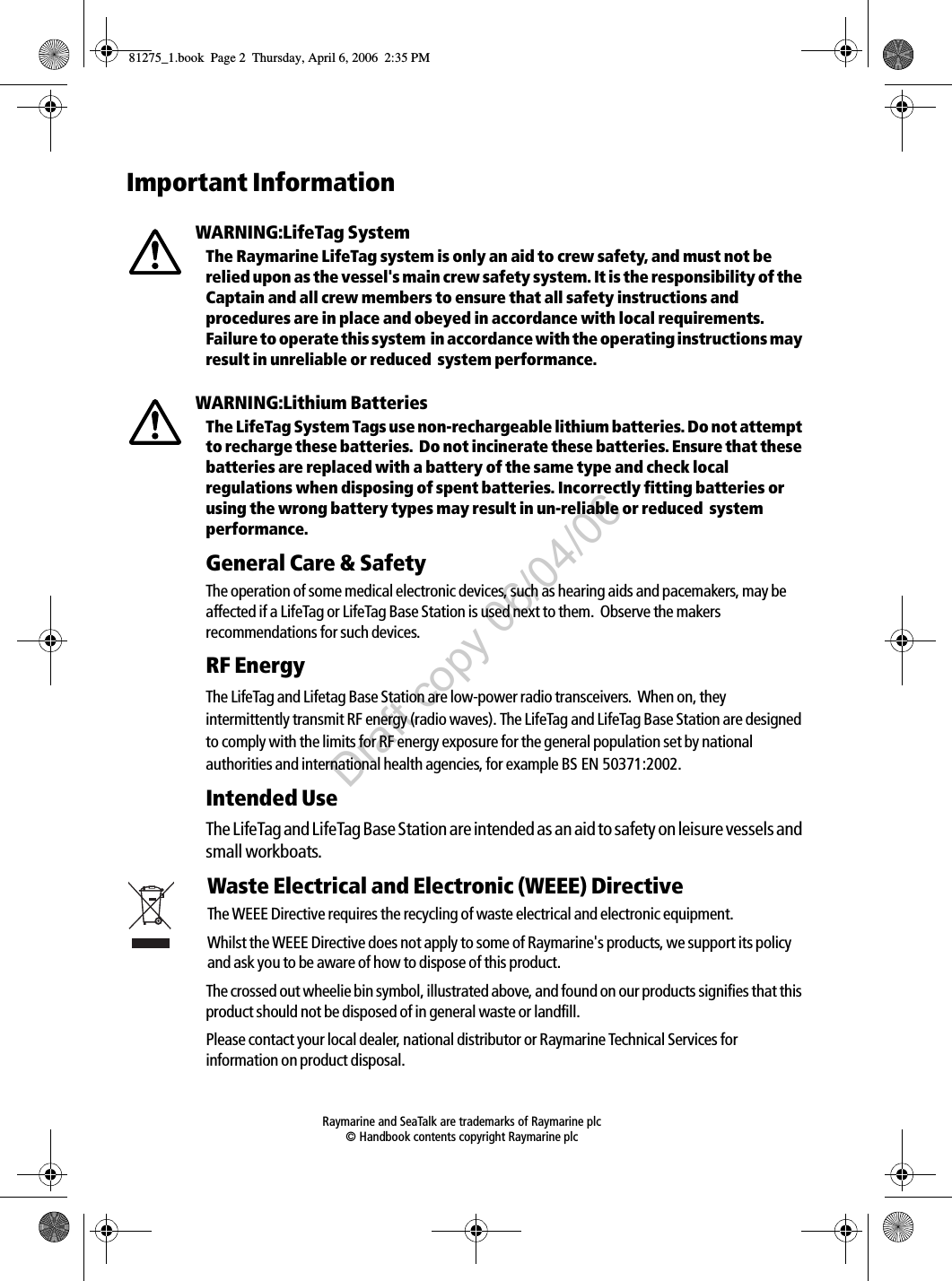  Raymarine and SeaTalk are trademarks of Raymarine plc © Handbook contents copyright Raymarine plcImportant InformationWARNING:LifeTag SystemThe Raymarine LifeTag system is only an aid to crew safety, and must not be relied upon as the vessel&apos;s main crew safety system. It is the responsibility of the Captain and all crew members to ensure that all safety instructions and procedures are in place and obeyed in accordance with local requirements.  Failure to operate this system  in accordance with the operating instructions may result in unreliable or reduced  system performance.WARNING:Lithium BatteriesThe LifeTag System Tags use non-rechargeable lithium batteries. Do not attempt to recharge these batteries.  Do not incinerate these batteries. Ensure that these batteries are replaced with a battery of the same type and check local regulations when disposing of spent batteries. Incorrectly fitting batteries or using the wrong battery types may result in un-reliable or reduced  system performance.General Care &amp; SafetyThe operation of some medical electronic devices, such as hearing aids and pacemakers, may be affected if a LifeTag or LifeTag Base Station is used next to them.  Observe the makers recommendations for such devices.RF EnergyThe LifeTag and Lifetag Base Station are low-power radio transceivers.  When on, they intermittently transmit RF energy (radio waves). The LifeTag and LifeTag Base Station are designed to comply with the limits for RF energy exposure for the general population set by national authorities and international health agencies, for example BS EN 50371:2002.     Intended UseThe LifeTag and LifeTag Base Station are intended as an aid to safety on leisure vessels and small workboats.Waste Electrical and Electronic (WEEE) DirectiveThe WEEE Directive requires the recycling of waste electrical and electronic equipment.Whilst the WEEE Directive does not apply to some of Raymarine&apos;s products, we support its policy and ask you to be aware of how to dispose of this product.The crossed out wheelie bin symbol, illustrated above, and found on our products signifies that this product should not be disposed of in general waste or landfill.Please contact your local dealer, national distributor or Raymarine Technical Services for information on product disposal.81275_1.book  Page 2  Thursday, April 6, 2006  2:35 PMDraft copy 06/04/06