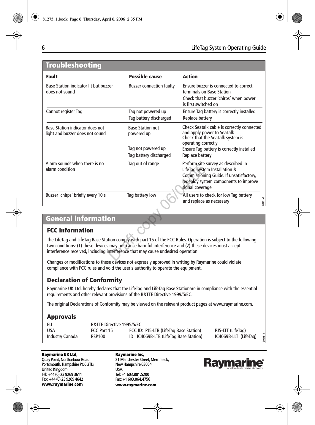 6  LifeTag System Operating GuideRaymarine UK Ltd,Quay Point, Northarbour RoadPortsmouth, Hampshire PO6 3TD,United Kingdom.Tel: +44 (0) 23 9269 3611Fax: +44 (0) 23 9269 4642www.raymarine.comRaymarine Inc,21 Manchester Street, Merrimack,New Hampshire 03054,USA.Tel: +1 603.881.5200Fax: +1 603.864.4756www.raymarine.com                                       TroubleshootingD8921--1Base Station indicator lit but buzzer does not soundCannot register Tag  Buzzer connection faulty  Ensure buzzer is connected to correct terminals on Base Station Base Station indicator does not light and buzzer does not soundBase Station not powered up Check Seatalk cable is correctly connected and apply power to SeaTalkCheck that the SeaTalk system is operating correctlyAlarm sounds when there is no alarm condition Tag out of range Perform site survey as described in LifeTag System Installation &amp; Commissioning Guide. If unsatisfactory, redeploy system components to improve signal coverageCheck that buzzer ‘chirps’ when power is first switched onTag not powered upTag battery discharged    Replace batteryEnsure Tag battery is correctly installedAll users to check for low Tag battery and replace as necessaryTag not powered upTag battery discharged    Replace batteryEnsure Tag battery is correctly installedFault Possible cause ActionBuzzer &apos;chirps&apos; briefly every 10 s  Tag battery lowGeneral informationD9145--1ApprovalsFCC InformationThe LifeTag and LifeTag Base Station comply with part 15 of the FCC Rules. Operation is subject to the following two conditions: (1) these devices may not cause harmful interference and (2) these devices must accept interference received, including interference that may cause undesired operation.Changes or modifications to these devices not expressly approved in writing by Raymarine could violate compliance with FCC rules and void the user&apos;s authority to operate the equipment.Declaration of ConformityRaymarine UK Ltd. hereby declares that the LifeTag and LifeTag Base Stationare in compliance with the essential requirements and other relevant provisions of the R&amp;TTE Directive 1999/5/EC.The original Declarations of Conformity may be viewed on the relevant product pages at www.raymarine.com.EU  R&amp;TTE Directive 1995/5/EC    USA  FCC Part 15  FCC ID:  PJ5-LTB (LifeTag Base Station)  PJ5-LTT (LifeTag)Industry Canada  RSP100  ID   IC4069B-LTB (LifeTag Base Station)  IC4069B-LLT  (LifeTag)81275_1.book  Page 6  Thursday, April 6, 2006  2:35 PMDraft copy 06/04/06