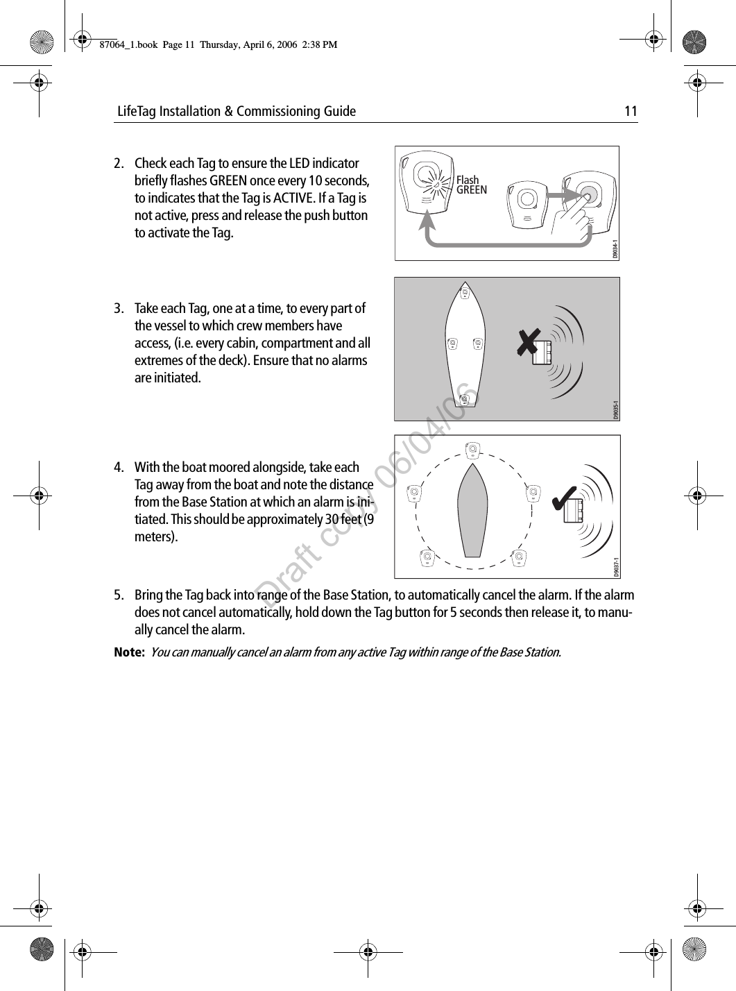  LifeTag Installation &amp; Commissioning Guide 11                                      5. Bring the Tag back into range of the Base Station, to automatically cancel the alarm. If the alarm does not cancel automatically, hold down the Tag button for 5 seconds then release it, to manu-ally cancel the alarm.Note:  You can manually cancel an alarm from any active Tag within range of the Base Station. 2. Check each Tag to ensure the LED indicator briefly flashes GREEN once every 10 seconds, to indicates that the Tag is ACTIVE. If a Tag is not active, press and release the push button to activate the Tag.             3. Take each Tag, one at a time, to every part of the vessel to which crew members have access, (i.e. every cabin, compartment and all extremes of the deck). Ensure that no alarms are initiated.             4. With the boat moored alongside, take each Tag away from the boat and note the distance from the Base Station at which an alarm is ini-tiated. This should be approximately 30 feet (9 meters).             Flash GREEND9034-1D9035-1D9037-187064_1.book  Page 11  Thursday, April 6, 2006  2:38 PMDraft copy 06/04/06