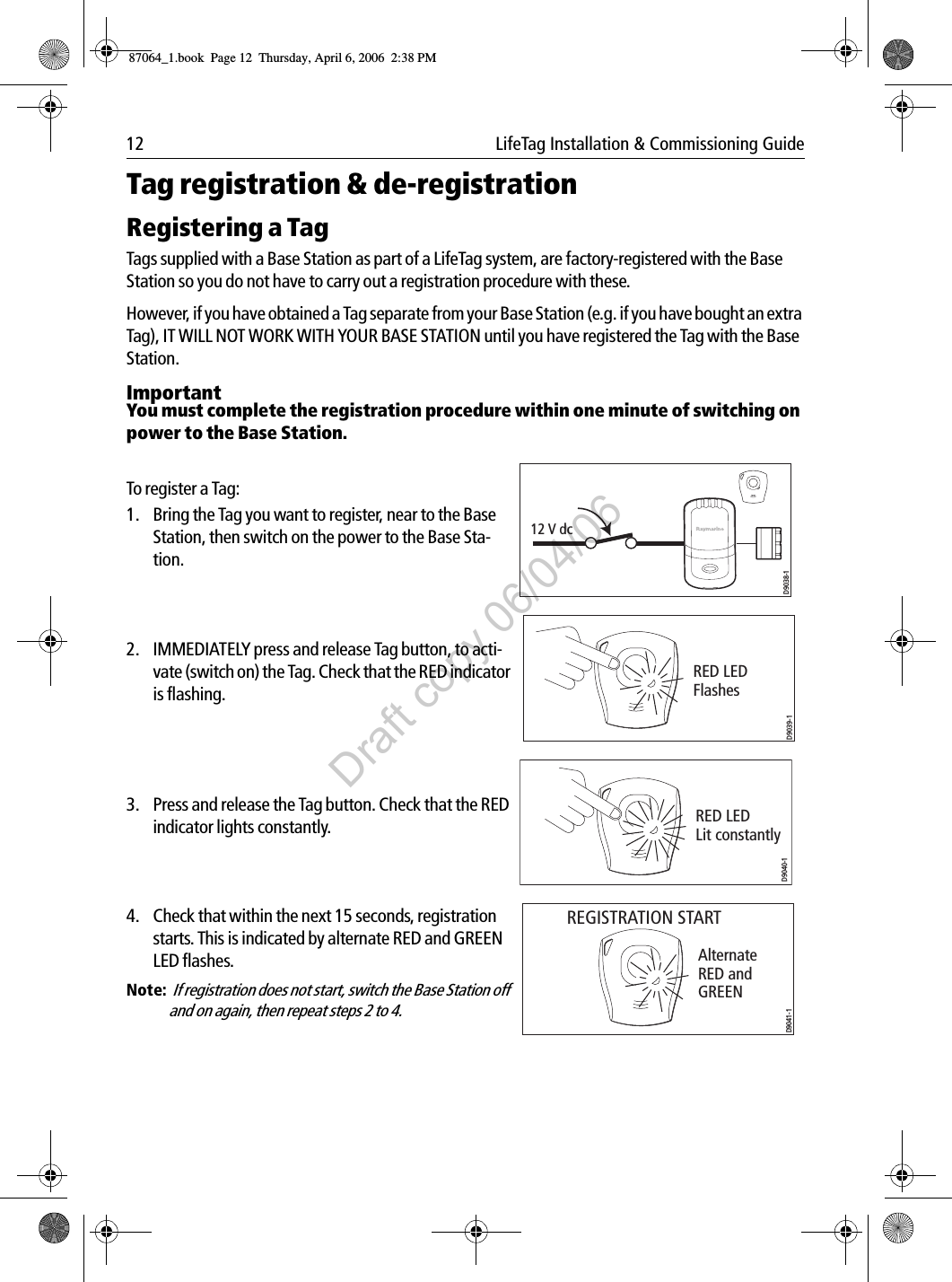 12  LifeTag Installation &amp; Commissioning GuideTag registration &amp; de-registrationRegistering a TagTags supplied with a Base Station as part of a LifeTag system, are factory-registered with the Base Station so you do not have to carry out a registration procedure with these.However, if you have obtained a Tag separate from your Base Station (e.g. if you have bought an extra Tag), IT WILL NOT WORK WITH YOUR BASE STATION until you have registered the Tag with the Base Station. ImportantYou must complete the registration procedure within one minute of switching on power to the Base Station.                                                    To register a Tag:1. Bring the Tag you want to register, near to the Base Station, then switch on the power to the Base Sta-tion.             2. IMMEDIATELY press and release Tag button, to acti-vate (switch on) the Tag. Check that the RED indicator is flashing.             3. Press and release the Tag button. Check that the RED indicator lights constantly.             4. Check that within the next 15 seconds, registration starts. This is indicated by alternate RED and GREEN LED flashes.Note:  If registration does not start, switch the Base Station off and on again, then repeat steps 2 to 4.             12 V dcD9038-1RED LEDFlashesD9039-1RED LEDLit constantlyD9040-1Alternate RED and  GREEN REGISTRATION STARTD9041-187064_1.book  Page 12  Thursday, April 6, 2006  2:38 PMDraft copy 06/04/06