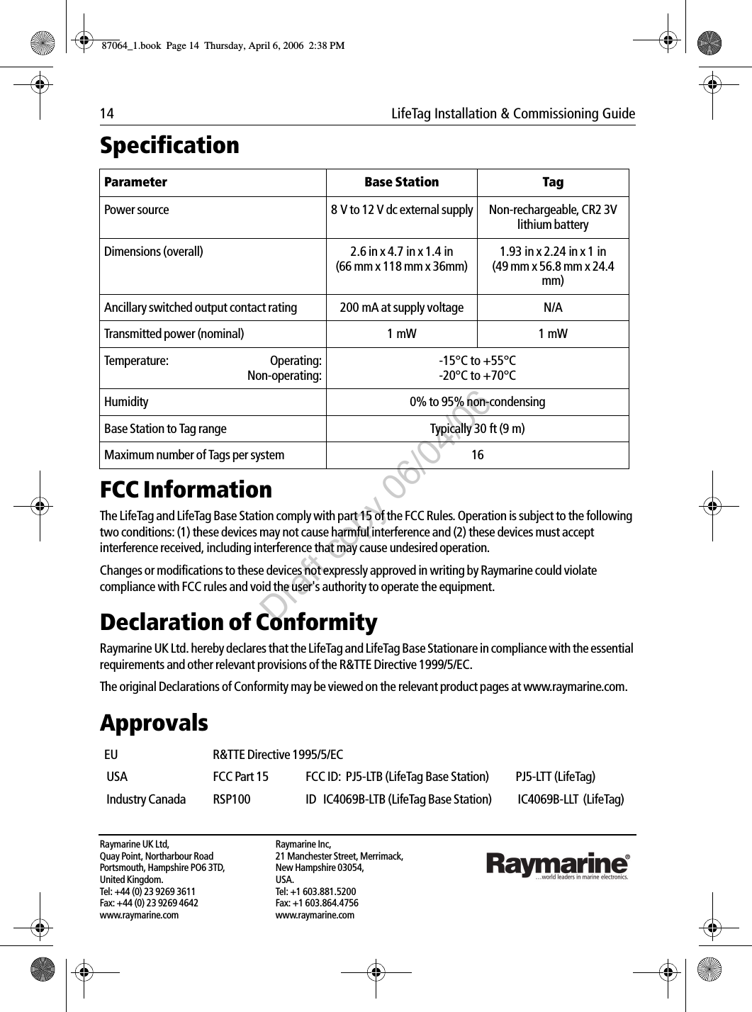 14  LifeTag Installation &amp; Commissioning GuideRaymarine UK Ltd,Quay Point, Northarbour RoadPortsmouth, Hampshire PO6 3TD,United Kingdom.Tel: +44 (0) 23 9269 3611Fax: +44 (0) 23 9269 4642www.raymarine.comRaymarine Inc,21 Manchester Street, Merrimack,New Hampshire 03054,USA.Tel: +1 603.881.5200Fax: +1 603.864.4756www.raymarine.com             Specification             FCC InformationThe LifeTag and LifeTag Base Station comply with part 15 of the FCC Rules. Operation is subject to the following two conditions: (1) these devices may not cause harmful interference and (2) these devices must accept interference received, including interference that may cause undesired operation.Changes or modifications to these devices not expressly approved in writing by Raymarine could violate compliance with FCC rules and void the user&apos;s authority to operate the equipment.Declaration of ConformityRaymarine UK Ltd. hereby declares that the LifeTag and LifeTag Base Stationare in compliance with the essential requirements and other relevant provisions of the R&amp;TTE Directive 1999/5/EC.The original Declarations of Conformity may be viewed on the relevant product pages at www.raymarine.com.Approvals             Parameter Base Station TagPower source 8 V to 12 V dc external supply Non-rechargeable, CR2 3V lithium batteryDimensions (overall) 2.6 in x 4.7 in x 1.4 in(66 mm x 118 mm x 36mm)1.93 in x 2.24 in x 1 in(49 mm x 56.8 mm x 24.4 mm)Ancillary switched output contact rating 200 mA at supply voltage  N/ATransmitted power (nominal) 1 mW 1 mWTemperature: Operating:Non-operating:-15°C to +55°C-20°C to +70°CHumidity 0% to 95% non-condensingBase Station to Tag range Typically 30 ft (9 m)Maximum number of Tags per system 16EU  R&amp;TTE Directive 1995/5/EC  USA   FCC Part 15   FCC ID:  PJ5-LTB (LifeTag Base Station)  PJ5-LTT (LifeTag) Industry Canada   RSP100   ID   IC4069B-LTB (LifeTag Base Station)   IC4069B-LLT  (LifeTag)87064_1.book  Page 14  Thursday, April 6, 2006  2:38 PMDraft copy 06/04/06