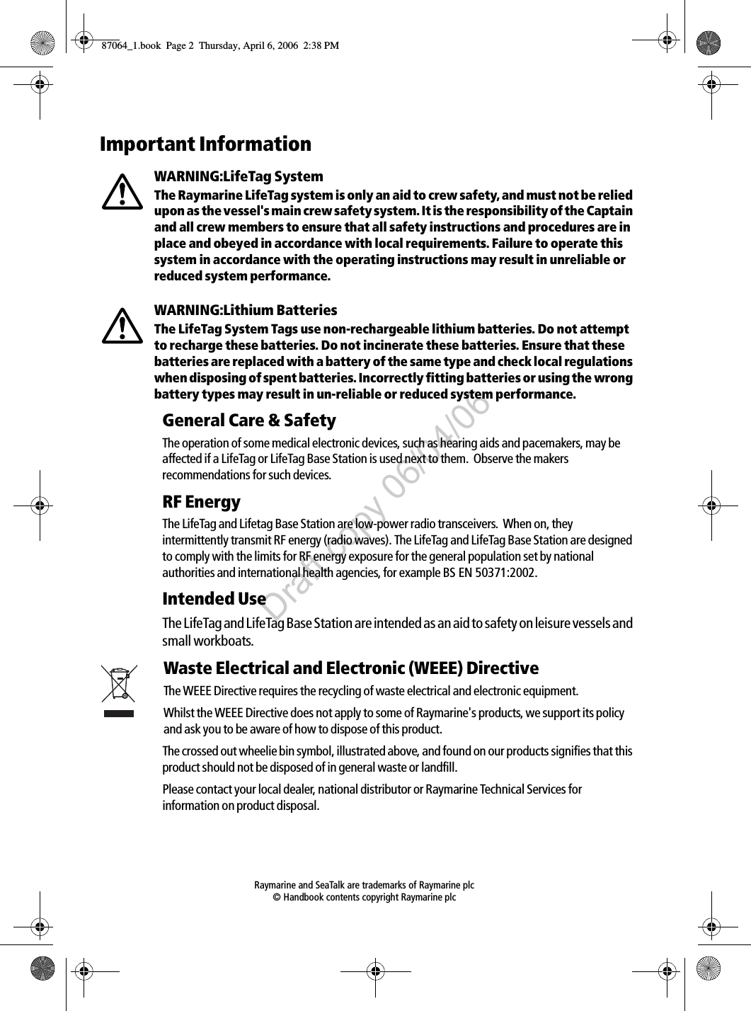  Raymarine and SeaTalk are trademarks of Raymarine plc © Handbook contents copyright Raymarine plcImportant InformationWARNING:LifeTag SystemThe Raymarine LifeTag system is only an aid to crew safety, and must not be relied upon as the vessel&apos;s main crew safety system. It is the responsibility of the Captain and all crew members to ensure that all safety instructions and procedures are in place and obeyed in accordance with local requirements. Failure to operate this system in accordance with the operating instructions may result in unreliable or reduced system performance.WARNING:Lithium BatteriesThe LifeTag System Tags use non-rechargeable lithium batteries. Do not attempt to recharge these batteries. Do not incinerate these batteries. Ensure that these batteries are replaced with a battery of the same type and check local regulations when disposing of spent batteries. Incorrectly fitting batteries or using the wrong battery types may result in un-reliable or reduced system performance.General Care &amp; SafetyThe operation of some medical electronic devices, such as hearing aids and pacemakers, may be affected if a LifeTag or LifeTag Base Station is used next to them.  Observe the makers recommendations for such devices.RF EnergyThe LifeTag and Lifetag Base Station are low-power radio transceivers.  When on, they intermittently transmit RF energy (radio waves). The LifeTag and LifeTag Base Station are designed to comply with the limits for RF energy exposure for the general population set by national authorities and international health agencies, for example BS EN 50371:2002.     Intended UseThe LifeTag and LifeTag Base Station are intended as an aid to safety on leisure vessels and small workboats.Waste Electrical and Electronic (WEEE) DirectiveThe WEEE Directive requires the recycling of waste electrical and electronic equipment.Whilst the WEEE Directive does not apply to some of Raymarine&apos;s products, we support its policy and ask you to be aware of how to dispose of this product.The crossed out wheelie bin symbol, illustrated above, and found on our products signifies that this product should not be disposed of in general waste or landfill.Please contact your local dealer, national distributor or Raymarine Technical Services for information on product disposal.87064_1.book  Page 2  Thursday, April 6, 2006  2:38 PMDraft copy 06/04/06