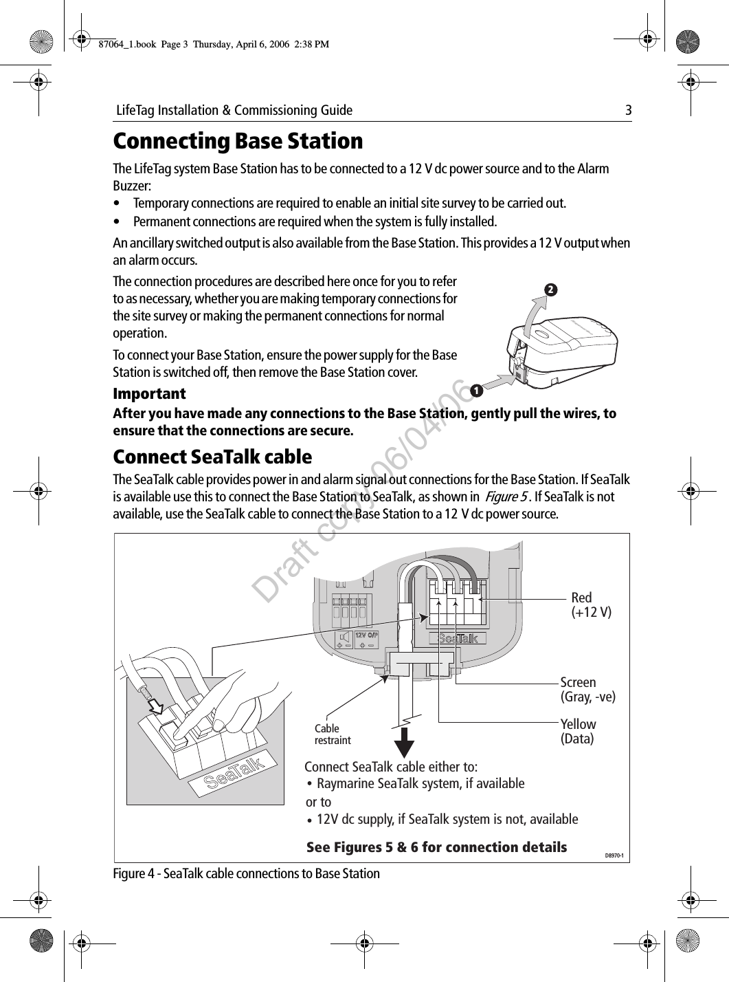  LifeTag Installation &amp; Commissioning Guide 3Connecting Base StationThe LifeTag system Base Station has to be connected to a 12 V dc power source and to the Alarm Buzzer:• Temporary connections are required to enable an initial site survey to be carried out.• Permanent connections are required when the system is fully installed.An ancillary switched output is also available from the Base Station. This provides a 12 V output when an alarm occurs.            After you have made any connections to the Base Station, gently pull the wires, to ensure that the connections are secure. Connect SeaTalk cableThe SeaTalk cable provides power in and alarm signal out connections for the Base Station. If SeaTalk is available use this to connect the Base Station to SeaTalk, as shown in  Figure 5 . If SeaTalk is not available, use the SeaTalk cable to connect the Base Station to a 12 V dc power source.             Figure 4 - SeaTalk cable connections to Base StationThe connection procedures are described here once for you to refer to as necessary, whether you are making temporary connections for the site survey or making the permanent connections for normal operation.To connect your Base Station, ensure the power supply for the Base Station is switched off, then remove the Base Station cover.Important             12Raymarine SeaTalk system, if availableor toConnect SeaTalk cable either to:See Figures 5 &amp; 6 for connection details12V dc supply, if SeaTalk system is not, availableRed (+12 V)Screen  (Gray, -ve)Yellow (Data)Cable restraintD8970-187064_1.book  Page 3  Thursday, April 6, 2006  2:38 PMDraft copy 06/04/06