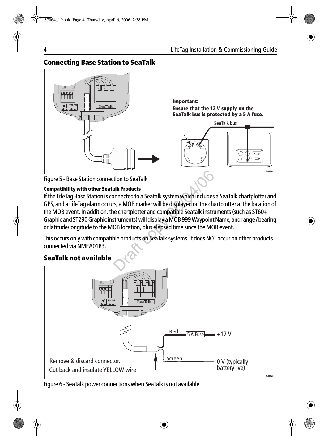 4  LifeTag Installation &amp; Commissioning GuideConnecting Base Station to SeaTalk             Figure 5 - Base Station connection to SeaTalkCompatibility with other Seatalk ProductsIf the LifeTag Base Station is connected to a Seatalk system which includes a SeaTalk chartplotter and GPS, and a LifeTag alarm occurs, a MOB marker will be displayed on the chartplotter at the location of the MOB event. In addition, the chartplotter and compatible Seatalk instruments (such as ST60+ Graphic and ST290 Graphic instruments) will display a MOB 999 Waypoint Name, and range / bearing or latitude/longitude to the MOB location, plus elapsed time since the MOB event.This occurs only with compatible products on SeaTalk systems. It does NOT occur on other products connected via NMEA0183.SeaTalk not available             Figure 6 - SeaTalk power connections when SeaTalk is not availableSeaTalk busD8976-1Ensure that the 12 V supply on the SeaTalk bus is protected by a 5 A fuse.Important:Cut back and insulate YELLOW wire Remove &amp; discard connector.  RedScreen5 A Fuse +12 V0 V (typically  battery -ve)D8976-187064_1.book  Page 4  Thursday, April 6, 2006  2:38 PMDraft copy 06/04/06