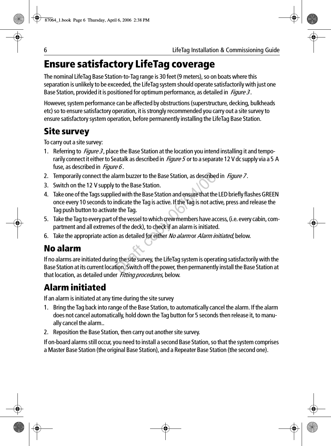 6  LifeTag Installation &amp; Commissioning GuideEnsure satisfactory LifeTag coverageThe nominal LifeTag Base Station-to-Tag range is 30 feet (9 meters), so on boats where this separation is unlikely to be exceeded, the LifeTag system should operate satisfactorily with just one Base Station, provided it is positioned for optimum performance, as detailed in  Figure 3 .However, system performance can be affected by obstructions (superstructure, decking, bulkheads etc) so to ensure satisfactory operation, it is strongly recommended you carry out a site survey to ensure satisfactory system operation, before permanently installing the LifeTag Base Station. Site surveyTo carry out a site survey:1. Referring to  Figure 3 , place the Base Station at the location you intend installing it and tempo-rarily connect it either to Seatalk as described in  Figure 5  or to a separate 12 V dc supply via a 5 A fuse, as described in  Figure 6 .2. Temporarily connect the alarm buzzer to the Base Station, as described in  Figure 7 .3. Switch on the 12 V supply to the Base Station.4. Take one of the Tags supplied with the Base Station and ensure that the LED briefly flashes GREEN once every 10 seconds to indicate the Tag is active. If the Tag is not active, press and release the Tag push button to activate the Tag.5. Take the Tag to every part of the vessel to which crew members have access, (i.e. every cabin, com-partment and all extremes of the deck), to check if an alarm is initiated.6. Take the appropriate action as detailed for either No alarm or Alarm initiated, below.No alarmIf no alarms are initiated during the site survey, the LifeTag system is operating satisfactorily with the Base Station at its current location. Switch off the power, then permanently install the Base Station at that location, as detailed under  Fitting procedures, below.Alarm initiatedIf an alarm is initiated at any time during the site survey1. Bring the Tag back into range of the Base Station, to automatically cancel the alarm. If the alarm does not cancel automatically, hold down the Tag button for 5 seconds then release it, to manu-ally cancel the alarm..2. Reposition the Base Station, then carry out another site survey. If on-board alarms still occur, you need to install a second Base Station, so that the system comprises a Master Base Station (the original Base Station), and a Repeater Base Station (the second one).87064_1.book  Page 6  Thursday, April 6, 2006  2:38 PMDraft copy 06/04/06