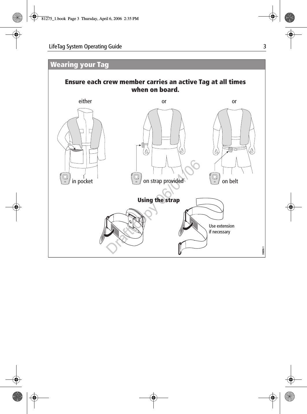  LifeTag System Operating Guide 3            either or orin pocket on strap provided on beltWearing your TagD8890-1Use extension if necessaryUsing the strapEnsure each crew member carries an active Tag at all times when on board.81275_1.book  Page 3  Thursday, April 6, 2006  2:35 PMDraft copy 06/04/06