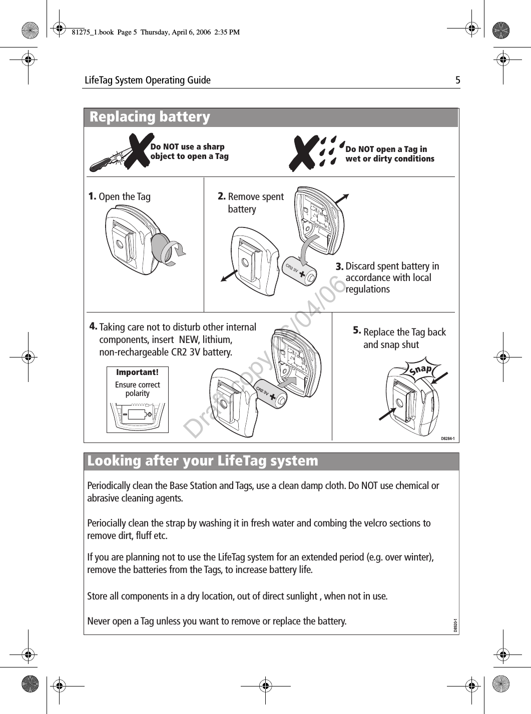  LifeTag System Operating Guide 5                                    Replacing batteryDiscard spent battery in accordance with local regulationsDo NOT use a sharp object to open a TagReplace the Tag back and snap shutCR2 3VOpen the Tag Remove spent batterySnap5. 4.  3.D8284-1Ensure correct polarityImportant!CR2 3V1. 2.Do NOT open a Tag in wet or dirty conditionsTaking care not to disturb other internal components, insert  NEW, lithium, non-rechargeable CR2 3V battery.Looking after your LifeTag systemD8920-1Never open a Tag unless you want to remove or replace the battery.Periodically clean the Base Station and Tags, use a clean damp cloth. Do NOT use chemical or abrasive cleaning agents. Periocially clean the strap by washing it in fresh water and combing the velcro sections to remove dirt, fluff etc.If you are planning not to use the LifeTag system for an extended period (e.g. over winter), remove the batteries from the Tags, to increase battery life.Store all components in a dry location, out of direct sunlight , when not in use. 81275_1.book  Page 5  Thursday, April 6, 2006  2:35 PMDraft copy 06/04/06