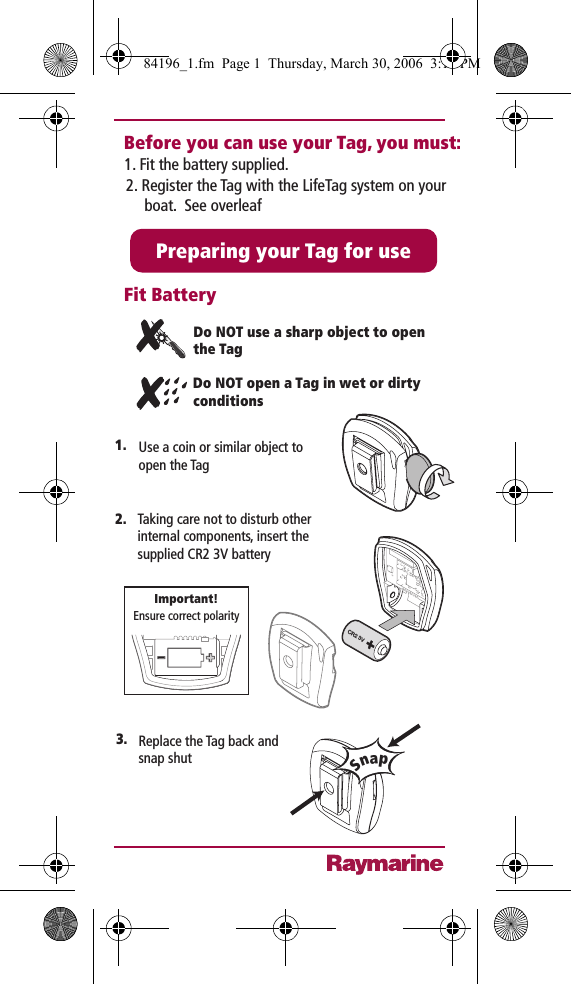 1.Do NOT use a sharp object to open the TagDo NOT open a Tag in wet or dirty conditionsPreparing your Tag for useFit BatteryBefore you can use your Tag, you must:Taking care not to disturb other internal components, insert the supplied CR2 3V batteryCR2 3VEnsure correct polarityImportant!2.SnapReplace the Tag back and snap shut3. Use a coin or similar object to open the Tag1. Fit the battery supplied.2. Register the Tag with the LifeTag system on your boat.  See overleaf84196_1.fm  Page 1  Thursday, March 30, 2006  3:11 PM