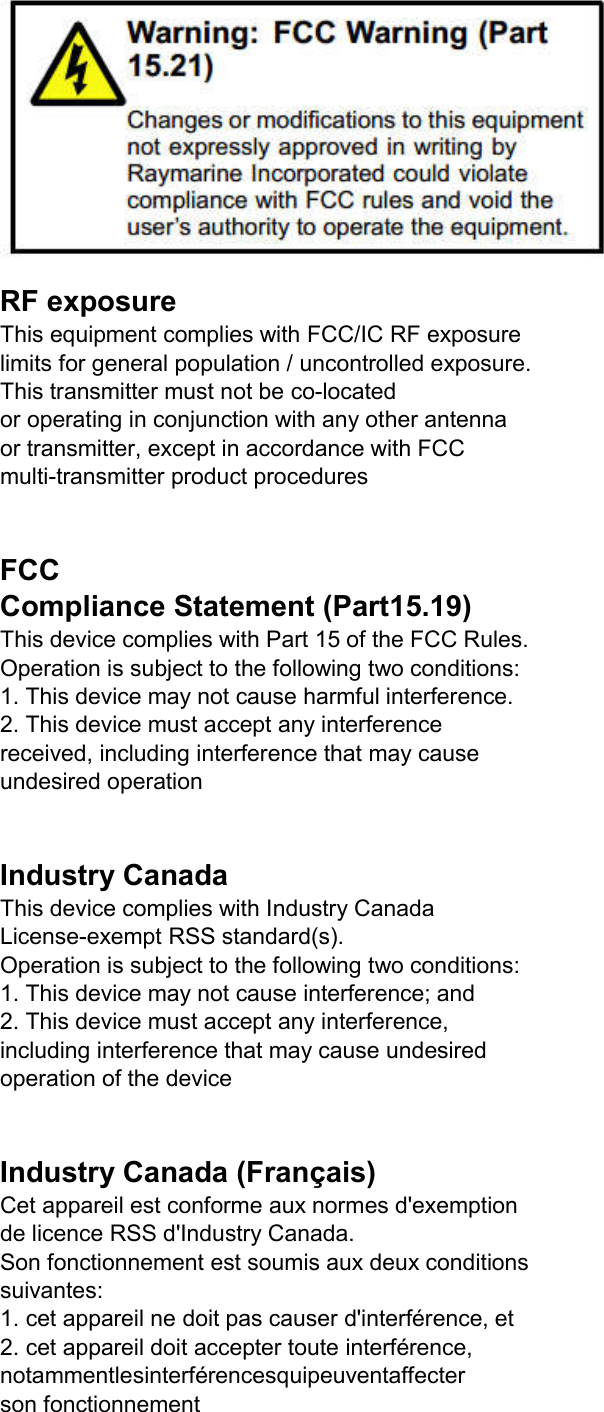  RF exposure This equipment complies with FCC/IC RF exposure limits for general population / uncontrolled exposure. This transmitter must not be co-located or operating in conjunction with any other antenna or transmitter, except in accordance with FCC multi-transmitter product procedures  FCC Compliance Statement (Part15.19) This device complies with Part 15 of the FCC Rules. Operation is subject to the following two conditions: 1. This device may not cause harmful interference. 2. This device must accept any interference received, including interference that may cause undesired operation  Industry Canada This device complies with Industry Canada License-exempt RSS standard(s). Operation is subject to the following two conditions: 1. This device may not cause interference; and 2. This device must accept any interference, including interference that may cause undesired operation of the device  Industry Canada (Français) Cet appareil est conforme aux normes d&apos;exemption de licence RSS d&apos;Industry Canada. Son fonctionnement est soumis aux deux conditions suivantes: 1. cet appareil ne doit pas causer d&apos;interférence, et 2. cet appareil doit accepter toute interférence, notammentlesinterférencesquipeuventaffecter son fonctionnement 