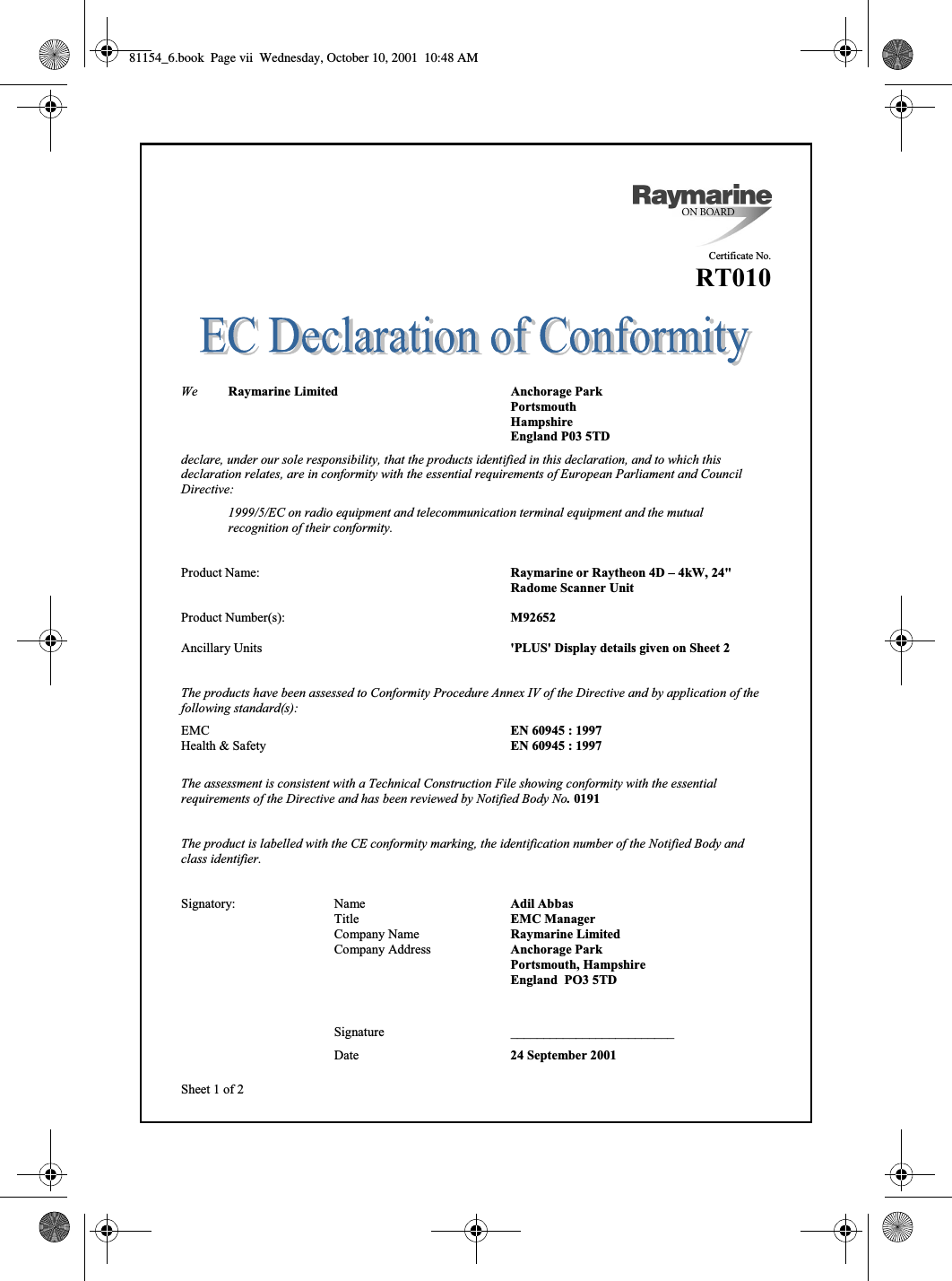  viiSheet 1 of 2Certificate No.RT010We Raymarine Limited Anchorage ParkPortsmouthHampshireEngland P03 5TDdeclare, under our sole responsibility, that the products identified in this declaration, and to which thisdeclaration relates, are in conformity with the essential requirements of European Parliament and CouncilDirective:1999/5/EC on radio equipment and telecommunication terminal equipment and the mutualrecognition of their conformity.Product Name: Raymarine or Raytheon 4D – 4kW, 24&quot; Radome Scanner UnitProduct Number(s): M92652Ancillary Units &apos;PLUS&apos; Display details given on Sheet 2The products have been assessed to Conformity Procedure Annex IV of the Directive and by application of thefollowing standard(s):EMC EN 60945 : 1997Health &amp; Safety EN 60945 : 1997The assessment is consistent with a Technical Construction File showing conformity with the essentialrequirements of the Directive and has been reviewed by Notified Body No. 0191The product is labelled with the CE conformity marking, the identification number of the Notified Body andclass identifier.Signatory: Name Adil AbbasTitle EMC ManagerCompany Name Raymarine LimitedCompany Address Anchorage ParkPortsmouth, HampshireEngland  PO3 5TDSignature _________________________Date 24 September 200181154_6.book  Page vii  Wednesday, October 10, 2001  10:48 AM