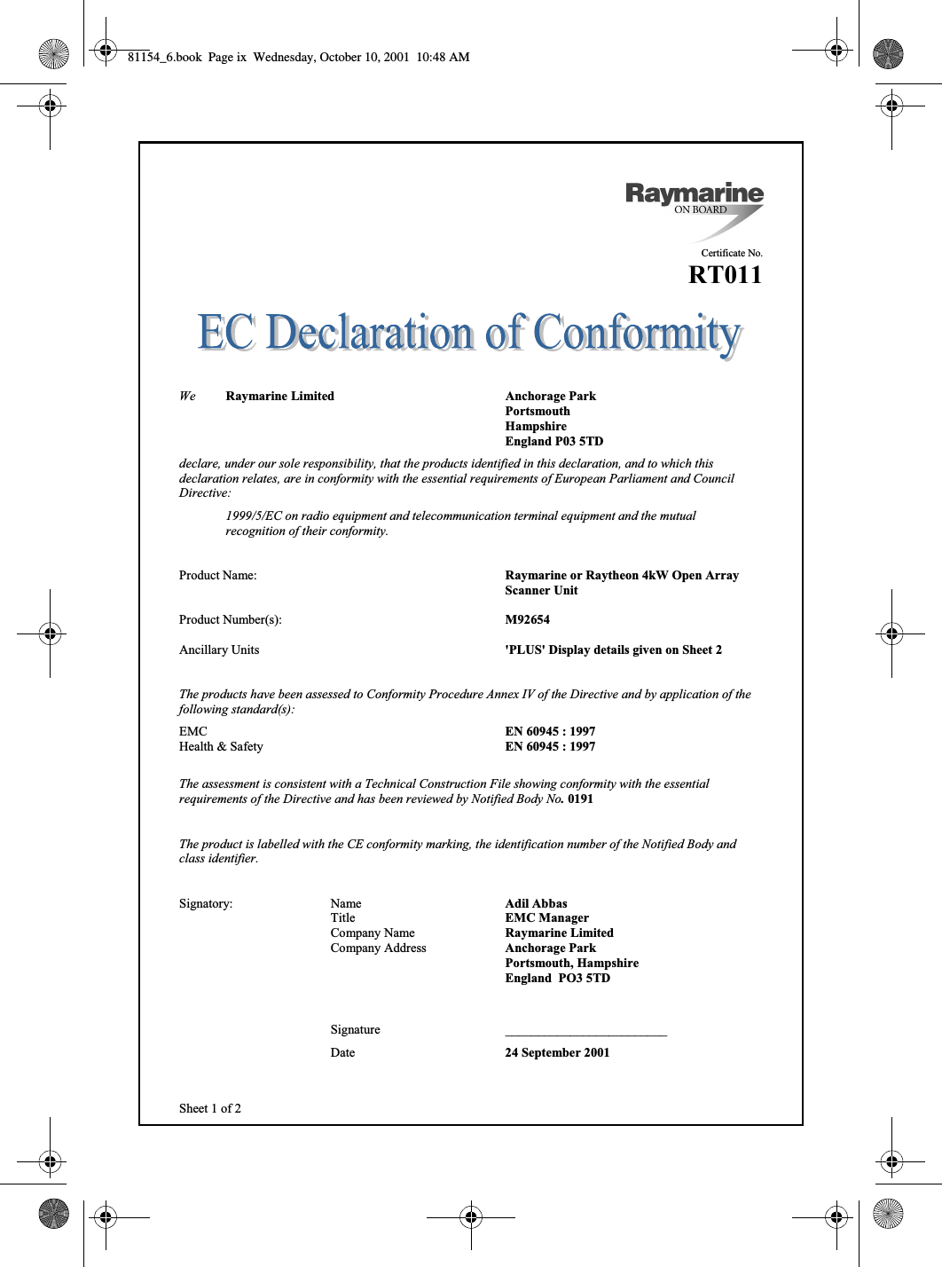  ixSheet 1 of 2Certificate No.RT011We Raymarine Limited Anchorage ParkPortsmouthHampshireEngland P03 5TDdeclare, under our sole responsibility, that the products identified in this declaration, and to which thisdeclaration relates, are in conformity with the essential requirements of European Parliament and CouncilDirective:1999/5/EC on radio equipment and telecommunication terminal equipment and the mutualrecognition of their conformity.Product Name: Raymarine or Raytheon 4kW Open Array Scanner UnitProduct Number(s): M92654Ancillary Units &apos;PLUS&apos; Display details given on Sheet 2The products have been assessed to Conformity Procedure Annex IV of the Directive and by application of thefollowing standard(s):EMC EN 60945 : 1997Health &amp; Safety EN 60945 : 1997The assessment is consistent with a Technical Construction File showing conformity with the essentialrequirements of the Directive and has been reviewed by Notified Body No. 0191The product is labelled with the CE conformity marking, the identification number of the Notified Body andclass identifier.Signatory: Name Adil AbbasTitle EMC ManagerCompany Name Raymarine LimitedCompany Address Anchorage ParkPortsmouth, HampshireEngland  PO3 5TDSignature _________________________Date 24 September 200181154_6.book  Page ix  Wednesday, October 10, 2001  10:48 AM