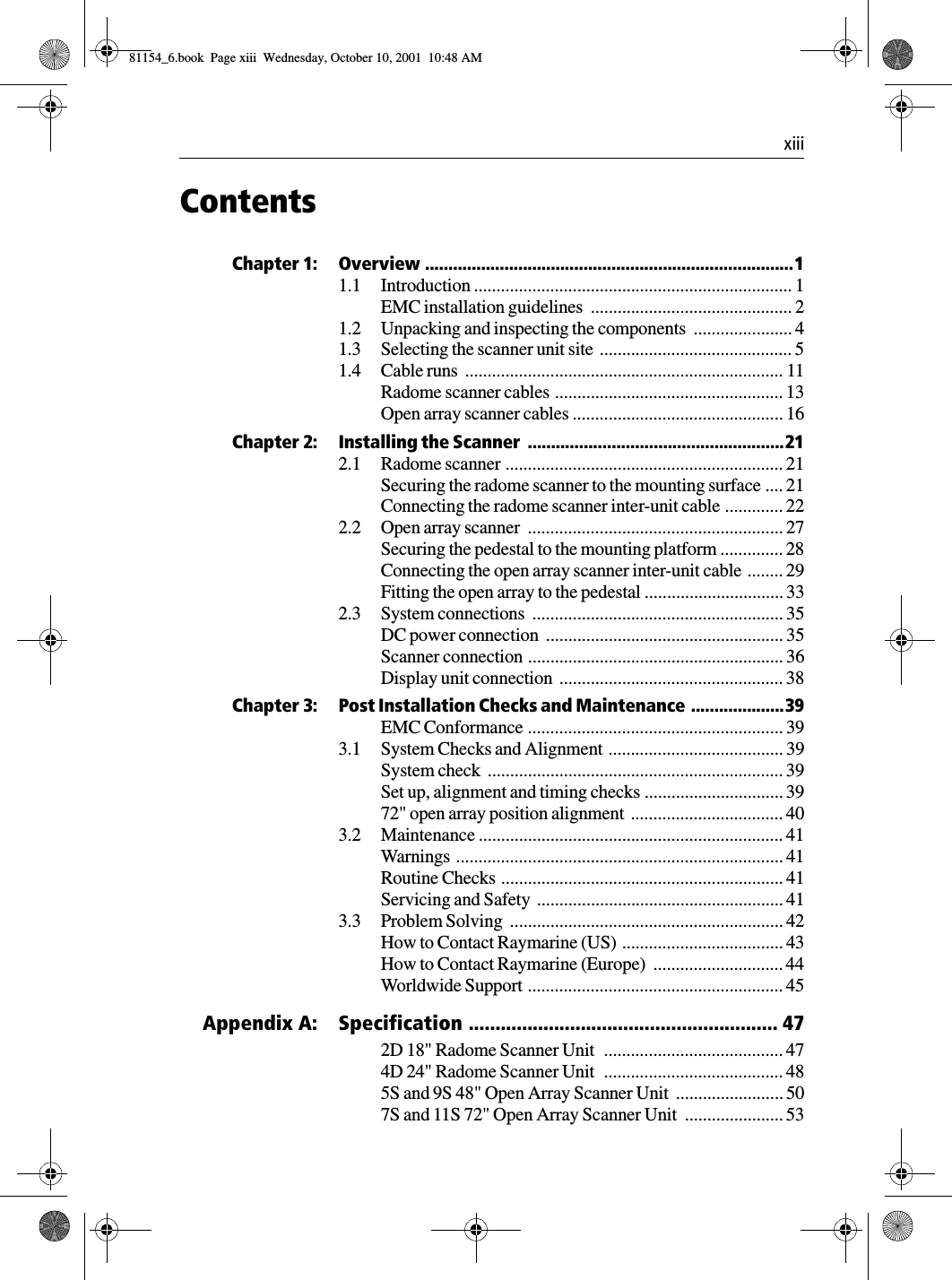  xiiiContentsChapter 1: Overview ...............................................................................11.1 Introduction ....................................................................... 1EMC installation guidelines  ............................................. 21.2 Unpacking and inspecting the components  ...................... 41.3 Selecting the scanner unit site  ........................................... 51.4 Cable runs  ....................................................................... 11Radome scanner cables ................................................... 13Open array scanner cables ............................................... 16Chapter 2: Installing the Scanner  .......................................................212.1 Radome scanner .............................................................. 21Securing the radome scanner to the mounting surface .... 21Connecting the radome scanner inter-unit cable ............. 222.2 Open array scanner  ......................................................... 27Securing the pedestal to the mounting platform .............. 28Connecting the open array scanner inter-unit cable ........ 29Fitting the open array to the pedestal ............................... 332.3 System connections  ........................................................ 35DC power connection  ..................................................... 35Scanner connection ......................................................... 36Display unit connection  .................................................. 38Chapter 3: Post Installation Checks and Maintenance  ....................39EMC Conformance ......................................................... 393.1 System Checks and Alignment ....................................... 39System check  .................................................................. 39Set up, alignment and timing checks ............................... 3972&quot; open array position alignment  .................................. 403.2 Maintenance .................................................................... 41Warnings ......................................................................... 41Routine Checks ............................................................... 41Servicing and Safety  ....................................................... 413.3 Problem Solving  ............................................................. 42How to Contact Raymarine (US)  .................................... 43How to Contact Raymarine (Europe)  ............................. 44Worldwide Support ......................................................... 45 Appendix A: Specification .......................................................... 472D 18&quot; Radome Scanner Unit   ........................................ 474D 24&quot; Radome Scanner Unit   ........................................ 485S and 9S 48&quot; Open Array Scanner Unit  ........................ 507S and 11S 72&quot; Open Array Scanner Unit  ...................... 5381154_6.book  Page xiii  Wednesday, October 10, 2001  10:48 AM