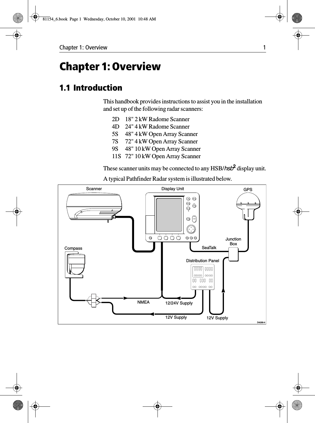 Chapter 1: Overview 1Chapter 1: Overview1.1 IntroductionThis handbook provides instructions to assist you in the installation and set up of the following radar scanners:2D 18&quot; 2 kW Radome Scanner4D 24&quot; 4 kW Radome Scanner5S 48&quot; 4 kW Open Array Scanner7S 72&quot; 4 kW Open Array Scanner9S 48&quot; 10 kW Open Array Scanner11S 72&quot; 10 kW Open Array ScannerThese scanner units may be connected to any HSB/hsb2 display unit.A typical Pathfinder Radar system is illustrated below.NMEASeaTalkDisplay UnitDistribution PanelD4288-4Scanner12/24V Supply12V Supply 12V SupplyJunctionBoxGPSCompass81154_6.book  Page 1  Wednesday, October 10, 2001  10:48 AM