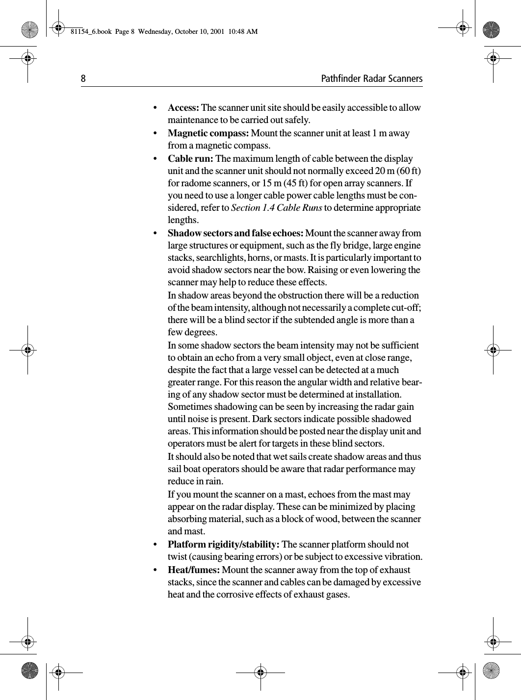 8 Pathfinder Radar Scanners•Access: The scanner unit site should be easily accessible to allow maintenance to be carried out safely.•Magnetic compass: Mount the scanner unit at least 1 m away from a magnetic compass.•Cable run: The maximum length of cable between the display unit and the scanner unit should not normally exceed 20 m (60 ft) for radome scanners, or 15 m (45 ft) for open array scanners. If you need to use a longer cable power cable lengths must be con-sidered, refer to Section 1.4 Cable Runs to determine appropriate lengths.•Shadow sectors and false echoes: Mount the scanner away from large structures or equipment, such as the fly bridge, large engine stacks, searchlights, horns, or masts. It is particularly important to avoid shadow sectors near the bow. Raising or even lowering the scanner may help to reduce these effects.In shadow areas beyond the obstruction there will be a reduction of the beam intensity, although not necessarily a complete cut-off; there will be a blind sector if the subtended angle is more than a few degrees.In some shadow sectors the beam intensity may not be sufficient to obtain an echo from a very small object, even at close range, despite the fact that a large vessel can be detected at a much greater range. For this reason the angular width and relative bear-ing of any shadow sector must be determined at installation. Sometimes shadowing can be seen by increasing the radar gain until noise is present. Dark sectors indicate possible shadowed areas. This information should be posted near the display unit and operators must be alert for targets in these blind sectors.It should also be noted that wet sails create shadow areas and thus sail boat operators should be aware that radar performance may reduce in rain.If you mount the scanner on a mast, echoes from the mast may appear on the radar display. These can be minimized by placing absorbing material, such as a block of wood, between the scanner and mast.•Platform rigidity/stability: The scanner platform should not twist (causing bearing errors) or be subject to excessive vibration.•Heat/fumes: Mount the scanner away from the top of exhaust stacks, since the scanner and cables can be damaged by excessive heat and the corrosive effects of exhaust gases.81154_6.book  Page 8  Wednesday, October 10, 2001  10:48 AM