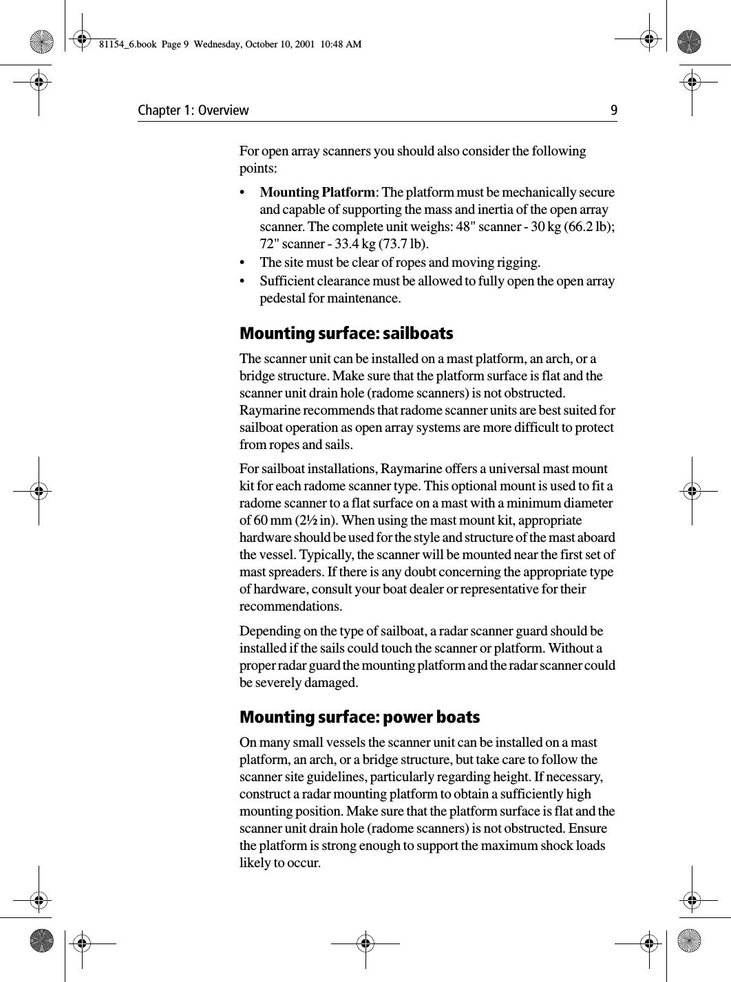 Chapter 1: Overview 9For open array scanners you should also consider the following points:•Mounting Platform: The platform must be mechanically secure and capable of supporting the mass and inertia of the open array scanner. The complete unit weighs: 48&quot; scanner - 30 kg (66.2 lb); 72&quot; scanner - 33.4 kg (73.7 lb).•The site must be clear of ropes and moving rigging.•Sufficient clearance must be allowed to fully open the open array pedestal for maintenance.Mounting surface: sailboatsThe scanner unit can be installed on a mast platform, an arch, or a bridge structure. Make sure that the platform surface is flat and the scanner unit drain hole (radome scanners) is not obstructed. Raymarine recommends that radome scanner units are best suited for sailboat operation as open array systems are more difficult to protect from ropes and sails.For sailboat installations, Raymarine offers a universal mast mount kit for each radome scanner type. This optional mount is used to fit a radome scanner to a flat surface on a mast with a minimum diameter of 60 mm (2½ in). When using the mast mount kit, appropriate hardware should be used for the style and structure of the mast aboard the vessel. Typically, the scanner will be mounted near the first set of mast spreaders. If there is any doubt concerning the appropriate type of hardware, consult your boat dealer or representative for their recommendations.Depending on the type of sailboat, a radar scanner guard should be installed if the sails could touch the scanner or platform. Without a proper radar guard the mounting platform and the radar scanner could be severely damaged.Mounting surface: power boatsOn many small vessels the scanner unit can be installed on a mast platform, an arch, or a bridge structure, but take care to follow the scanner site guidelines, particularly regarding height. If necessary, construct a radar mounting platform to obtain a sufficiently high mounting position. Make sure that the platform surface is flat and the scanner unit drain hole (radome scanners) is not obstructed. Ensure the platform is strong enough to support the maximum shock loads likely to occur.81154_6.book  Page 9  Wednesday, October 10, 2001  10:48 AM