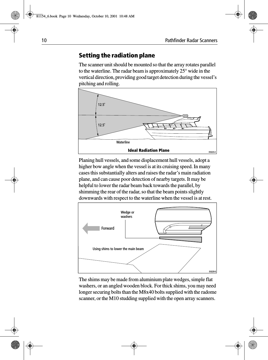 10 Pathfinder Radar ScannersSetting the radiation planeThe scanner unit should be mounted so that the array rotates parallel to the waterline. The radar beam is approximately 25° wide in the vertical direction, providing good target detection during the vessel’s pitching and rolling.Planing hull vessels, and some displacement hull vessels, adopt a higher bow angle when the vessel is at its cruising speed. In many cases this substantially alters and raises the radar’s main radiation plane, and can cause poor detection of nearby targets. It may be helpful to lower the radar beam back towards the parallel, by shimming the rear of the radar, so that the beam points slightly downwards with respect to the waterline when the vessel is at rest.The shims may be made from aluminium plate wedges, simple flat washers, or an angled wooden block. For thick shims, you may need longer securing bolts than the M8x40 bolts supplied with the radome scanner, or the M10 studding supplied with the open array scanners.12.5˚12.5˚WaterlineIdeal Radiation Plane D3223-2Wedge orwashersUsing shims to lower the main beamD3229-3Forward81154_6.book  Page 10  Wednesday, October 10, 2001  10:48 AM