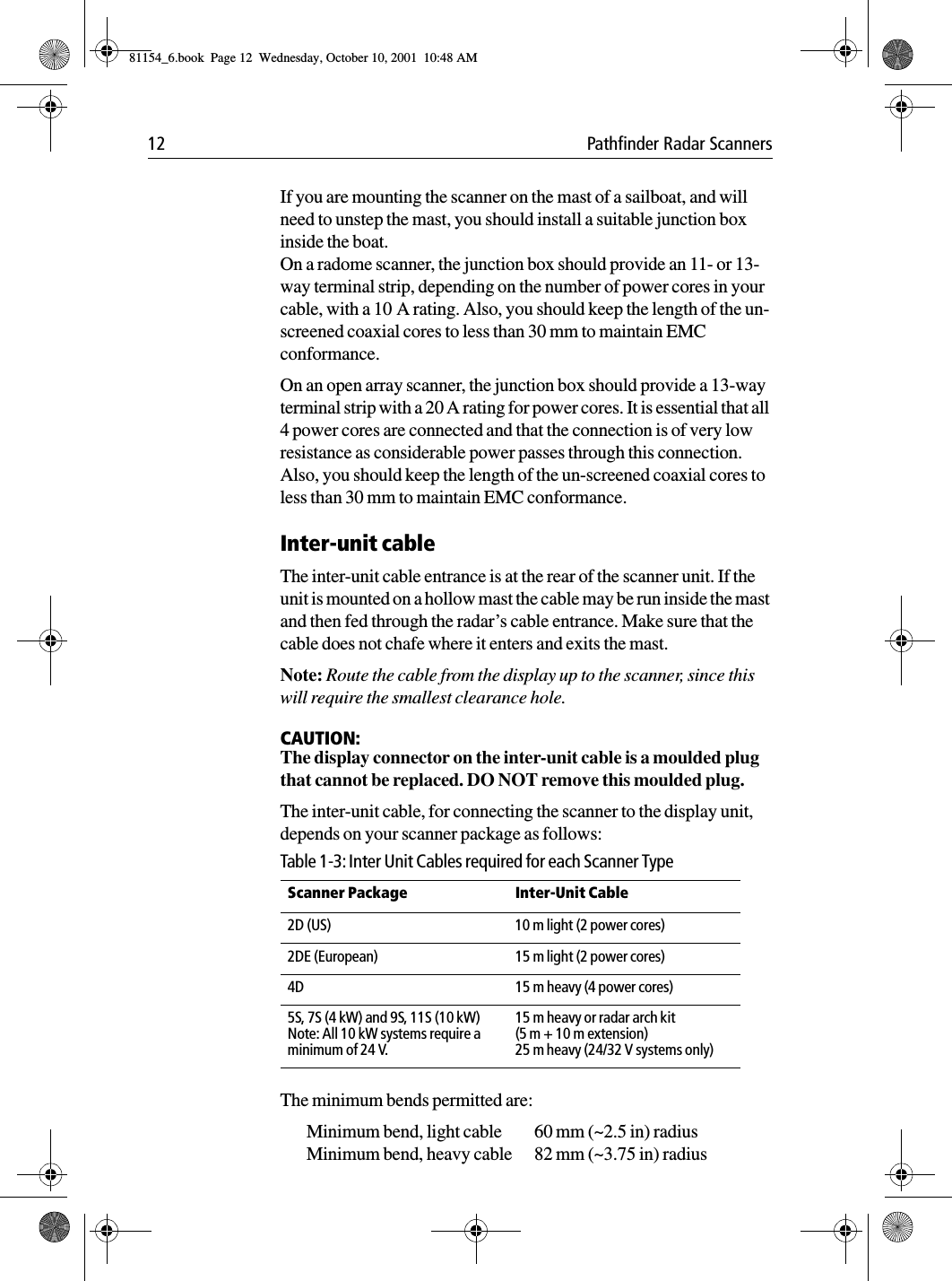 12 Pathfinder Radar ScannersIf you are mounting the scanner on the mast of a sailboat, and will need to unstep the mast, you should install a suitable junction box inside the boat. On a radome scanner, the junction box should provide an 11- or 13-way terminal strip, depending on the number of power cores in your cable, with a 10 A rating. Also, you should keep the length of the un-screened coaxial cores to less than 30 mm to maintain EMC conformance. On an open array scanner, the junction box should provide a 13-way terminal strip with a 20 A rating for power cores. It is essential that all 4 power cores are connected and that the connection is of very low resistance as considerable power passes through this connection. Also, you should keep the length of the un-screened coaxial cores to less than 30 mm to maintain EMC conformance.Inter-unit cableThe inter-unit cable entrance is at the rear of the scanner unit. If the unit is mounted on a hollow mast the cable may be run inside the mast and then fed through the radar’s cable entrance. Make sure that the cable does not chafe where it enters and exits the mast.Note: Route the cable from the display up to the scanner, since this will require the smallest clearance hole.CAUTION:The display connector on the inter-unit cable is a moulded plug that cannot be replaced. DO NOT remove this moulded plug.The inter-unit cable, for connecting the scanner to the display unit, depends on your scanner package as follows:The minimum bends permitted are:Minimum bend, light cable 60 mm (~2.5 in) radiusMinimum bend, heavy cable 82 mm (~3.75 in) radiusTable 1-3: Inter Unit Cables required for each Scanner TypeScanner Package Inter-Unit Cable 2D (US) 10 m light (2 power cores)2DE (European) 15 m light (2 power cores)4D 15 m heavy (4 power cores)5S, 7S (4 kW) and 9S, 11S (10 kW)Note: All 10 kW systems require aminimum of 24 V.15 m heavy or radar arch kit (5 m + 10 m extension)25 m heavy (24/32 V systems only)81154_6.book  Page 12  Wednesday, October 10, 2001  10:48 AM