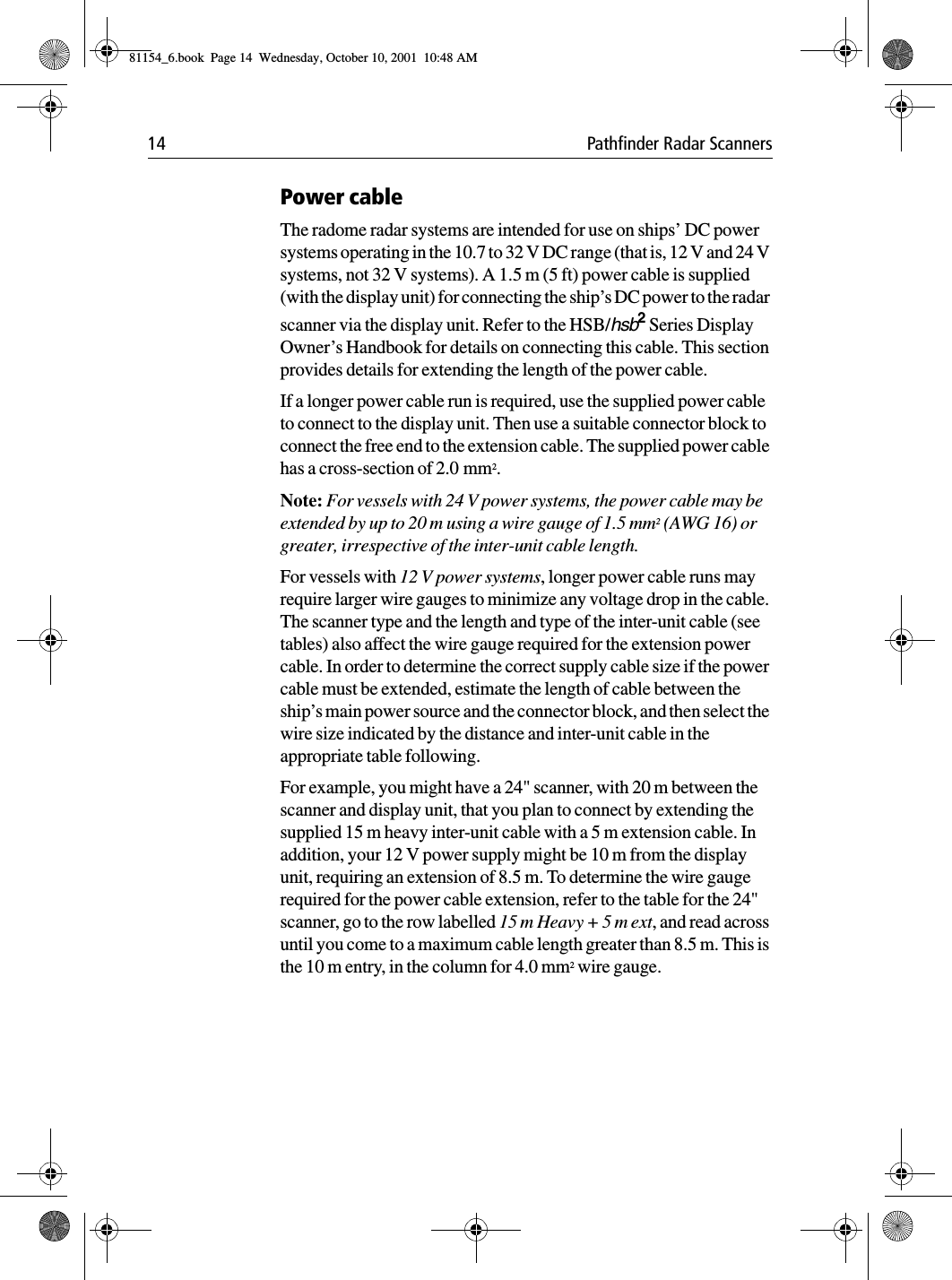 14 Pathfinder Radar ScannersPower cableThe radome radar systems are intended for use on ships’ DC power systems operating in the 10.7 to 32 V DC range (that is, 12 V and 24 V systems, not 32 V systems). A 1.5 m (5 ft) power cable is supplied (with the display unit) for connecting the ship’s DC power to the radar scanner via the display unit. Refer to the HSB/hsb2 Series Display Owner’s Handbook for details on connecting this cable. This section provides details for extending the length of the power cable.If a longer power cable run is required, use the supplied power cable to connect to the display unit. Then use a suitable connector block to connect the free end to the extension cable. The supplied power cable has a cross-section of 2.0 mm2.Note: For vessels with 24 V power systems, the power cable may be extended by up to 20 m using a wire gauge of 1.5 mm2 (AWG 16) or greater, irrespective of the inter-unit cable length.For vessels with 12 V power systems, longer power cable runs may require larger wire gauges to minimize any voltage drop in the cable. The scanner type and the length and type of the inter-unit cable (see tables) also affect the wire gauge required for the extension power cable. In order to determine the correct supply cable size if the power cable must be extended, estimate the length of cable between the ship’s main power source and the connector block, and then select the wire size indicated by the distance and inter-unit cable in the appropriate table following.For example, you might have a 24&quot; scanner, with 20 m between the scanner and display unit, that you plan to connect by extending the supplied 15 m heavy inter-unit cable with a 5 m extension cable. In addition, your 12 V power supply might be 10 m from the display unit, requiring an extension of 8.5 m. To determine the wire gauge required for the power cable extension, refer to the table for the 24&quot; scanner, go to the row labelled 15 m Heavy + 5 m ext, and read across until you come to a maximum cable length greater than 8.5 m. This is the 10 m entry, in the column for 4.0 mm2 wire gauge.81154_6.book  Page 14  Wednesday, October 10, 2001  10:48 AM
