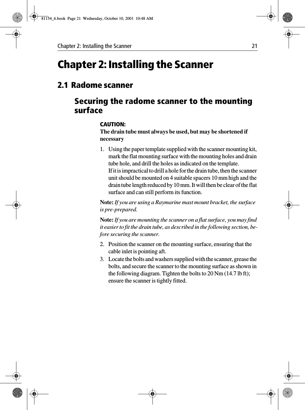 Chapter 2: Installing the Scanner 21Chapter 2: Installing the Scanner2.1 Radome scannerSecuring the radome scanner to the mounting surfaceCAUTION:The drain tube must always be used, but may be shortened if necessary1. Using the paper template supplied with the scanner mounting kit, mark the flat mounting surface with the mounting holes and drain tube hole, and drill the holes as indicated on the template.If it is impractical to drill a hole for the drain tube, then the scanner unit should be mounted on 4 suitable spacers 10 mm high and the drain tube length reduced by 10 mm. It will then be clear of the flat surface and can still perform its function. Note: If you are using a Raymarine mast mount bracket, the surface is pre-prepared.Note: If you are mounting the scanner on a flat surface, you may find it easier to fit the drain tube, as described in the following section, be-fore securing the scanner.2. Position the scanner on the mounting surface, ensuring that the cable inlet is pointing aft.3. Locate the bolts and washers supplied with the scanner, grease the bolts, and secure the scanner to the mounting surface as shown in the following diagram. Tighten the bolts to 20 Nm (14.7 lb ft); ensure the scanner is tightly fitted. 81154_6.book  Page 21  Wednesday, October 10, 2001  10:48 AM