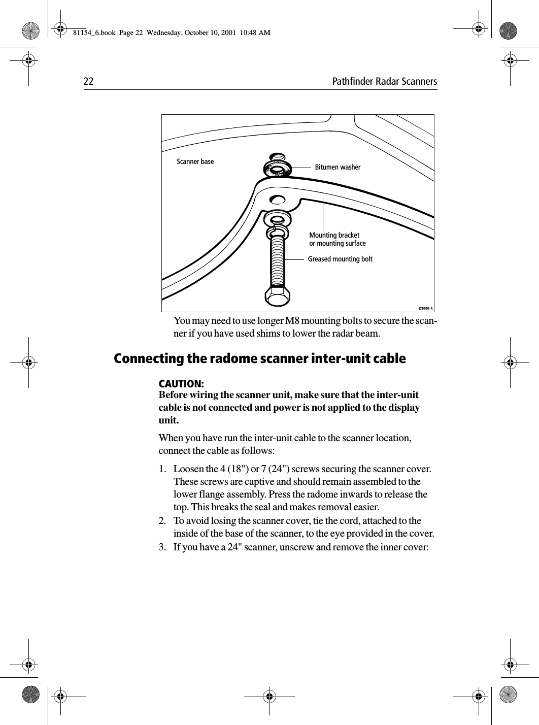 22 Pathfinder Radar ScannersYou may need to use longer M8 mounting bolts to secure the scan-ner if you have used shims to lower the radar beam.Connecting the radome scanner inter-unit cableCAUTION:Before wiring the scanner unit, make sure that the inter-unit cable is not connected and power is not applied to the display unit.When you have run the inter-unit cable to the scanner location, connect the cable as follows:1. Loosen the 4 (18&quot;) or 7 (24&quot;) screws securing the scanner cover. These screws are captive and should remain assembled to the lower flange assembly. Press the radome inwards to release the top. This breaks the seal and makes removal easier.2. To avoid losing the scanner cover, tie the cord, attached to the inside of the base of the scanner, to the eye provided in the cover.3. If you have a 24&quot; scanner, unscrew and remove the inner cover:Scanner baseMounting bracketor mounting surfaceGreased mounting boltD3995-3Bitumen washer81154_6.book  Page 22  Wednesday, October 10, 2001  10:48 AM