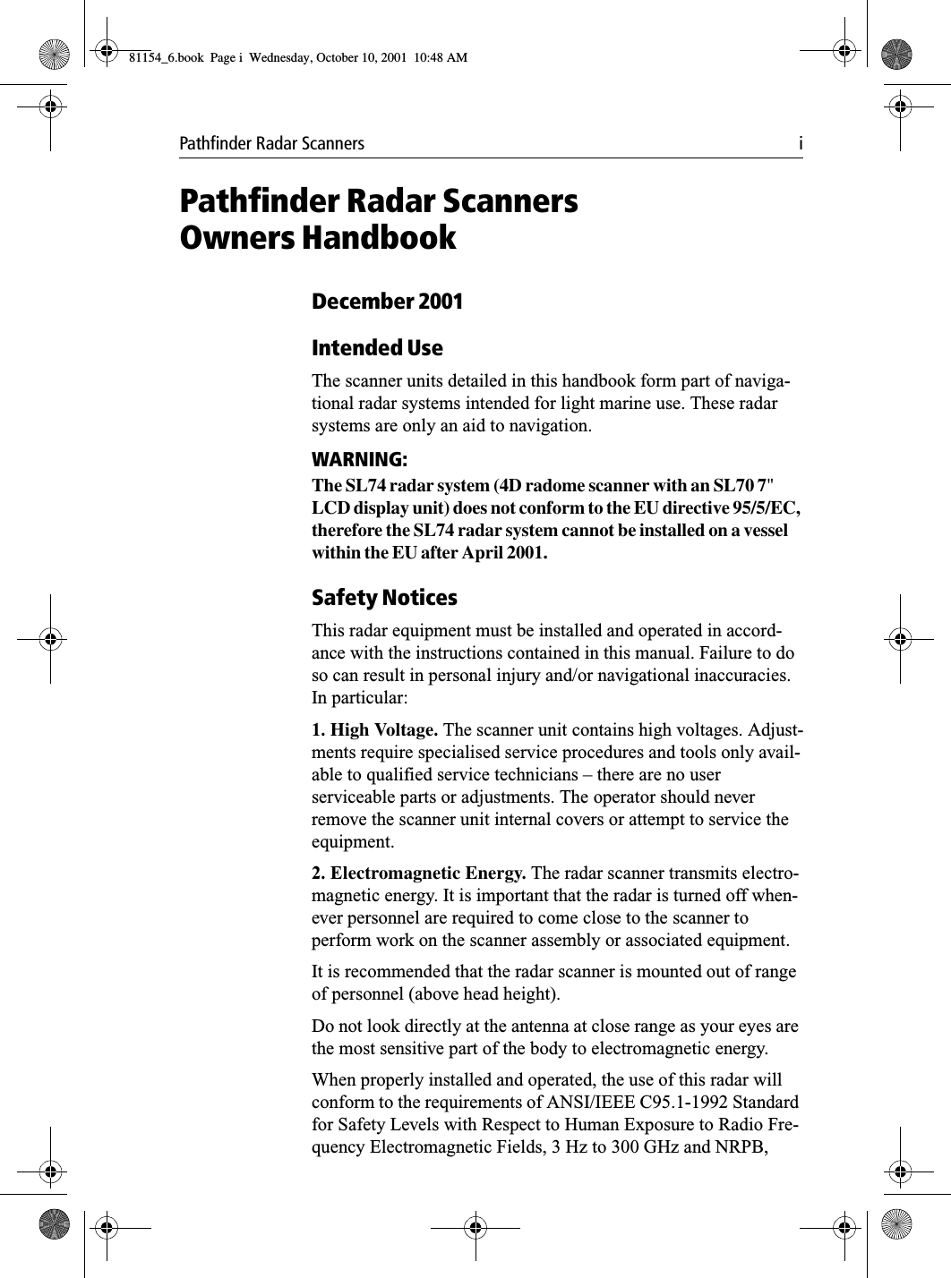 Pathfinder Radar Scanners iPathfinder Radar ScannersOwners HandbookDecember 2001Intended UseThe scanner units detailed in this handbook form part of naviga-tional radar systems intended for light marine use. These radar systems are only an aid to navigation.WARNING:The SL74 radar system (4D radome scanner with an SL70 7&quot; LCD display unit) does not conform to the EU directive 95/5/EC, therefore the SL74 radar system cannot be installed on a vessel within the EU after April 2001.Safety NoticesThis radar equipment must be installed and operated in accord-ance with the instructions contained in this manual. Failure to do so can result in personal injury and/or navigational inaccuracies. In particular:1. High Voltage. The scanner unit contains high voltages. Adjust-ments require specialised service procedures and tools only avail-able to qualified service technicians – there are no user serviceable parts or adjustments. The operator should never remove the scanner unit internal covers or attempt to service the equipment.2. Electromagnetic Energy. The radar scanner transmits electro-magnetic energy. It is important that the radar is turned off when-ever personnel are required to come close to the scanner to perform work on the scanner assembly or associated equipment.It is recommended that the radar scanner is mounted out of range of personnel (above head height).Do not look directly at the antenna at close range as your eyes are the most sensitive part of the body to electromagnetic energy.When properly installed and operated, the use of this radar will conform to the requirements of ANSI/IEEE C95.1-1992 Standard for Safety Levels with Respect to Human Exposure to Radio Fre-quency Electromagnetic Fields, 3 Hz to 300 GHz and NRPB, 81154_6.book  Page i  Wednesday, October 10, 2001  10:48 AM