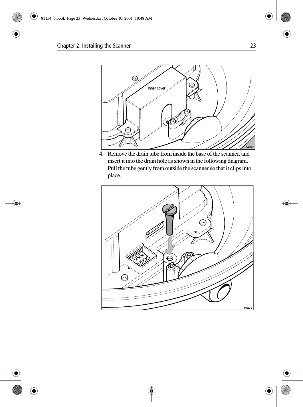 Chapter 2: Installing the Scanner 234. Remove the drain tube from inside the base of the scanner, and insert it into the drain hole as shown in the following diagram. Pull the tube gently from outside the scanner so that it clips into place. D4006-2Inner coverD3937-281154_6.book  Page 23  Wednesday, October 10, 2001  10:48 AM