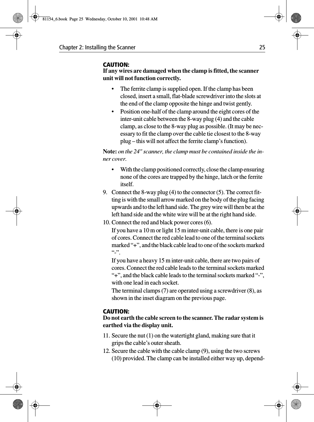 Chapter 2: Installing the Scanner 25CAUTION:If any wires are damaged when the clamp is fitted, the scanner unit will not function correctly.•The ferrite clamp is supplied open. If the clamp has been closed, insert a small, flat-blade screwdriver into the slots at the end of the clamp opposite the hinge and twist gently.•Position one-half of the clamp around the eight cores of the inter-unit cable between the 8-way plug (4) and the cable clamp, as close to the 8-way plug as possible. (It may be nec-essary to fit the clamp over the cable tie closest to the 8-way plug – this will not affect the ferrite clamp’s function).Note: on the 24&quot; scanner, the clamp must be contained inside the in-ner cover.•With the clamp positioned correctly, close the clamp ensuring none of the cores are trapped by the hinge, latch or the ferrite itself.9. Connect the 8-way plug (4) to the connector (5). The correct fit-ting is with the small arrow marked on the body of the plug facing upwards and to the left hand side. The grey wire will then be at the left hand side and the white wire will be at the right hand side.10. Connect the red and black power cores (6).If you have a 10 m or light 15 m inter-unit cable, there is one pair of cores. Connect the red cable lead to one of the terminal sockets marked “+”, and the black cable lead to one of the sockets marked “-”.If you have a heavy 15 m inter-unit cable, there are two pairs of cores. Connect the red cable leads to the terminal sockets marked “+”, and the black cable leads to the terminal sockets marked “-”, with one lead in each socket.The terminal clamps (7) are operated using a screwdriver (8), as shown in the inset diagram on the previous page.CAUTION:Do not earth the cable screen to the scanner. The radar system is earthed via the display unit.11. Secure the nut (1) on the watertight gland, making sure that it grips the cable’s outer sheath.12. Secure the cable with the cable clamp (9), using the two screws (10) provided. The clamp can be installed either way up, depend-81154_6.book  Page 25  Wednesday, October 10, 2001  10:48 AM