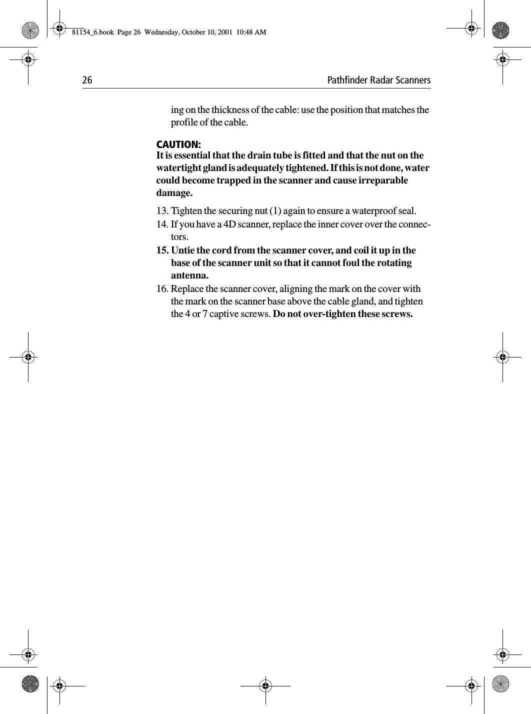 26 Pathfinder Radar Scannersing on the thickness of the cable: use the position that matches the profile of the cable.CAUTION:It is essential that the drain tube is fitted and that the nut on the watertight gland is adequately tightened. If this is not done, water could become trapped in the scanner and cause irreparable damage.13. Tighten the securing nut (1) again to ensure a waterproof seal.14. If you have a 4D scanner, replace the inner cover over the connec-tors.15. Untie the cord from the scanner cover, and coil it up in the base of the scanner unit so that it cannot foul the rotating antenna.16. Replace the scanner cover, aligning the mark on the cover with the mark on the scanner base above the cable gland, and tighten the 4 or 7 captive screws. Do not over-tighten these screws.81154_6.book  Page 26  Wednesday, October 10, 2001  10:48 AM
