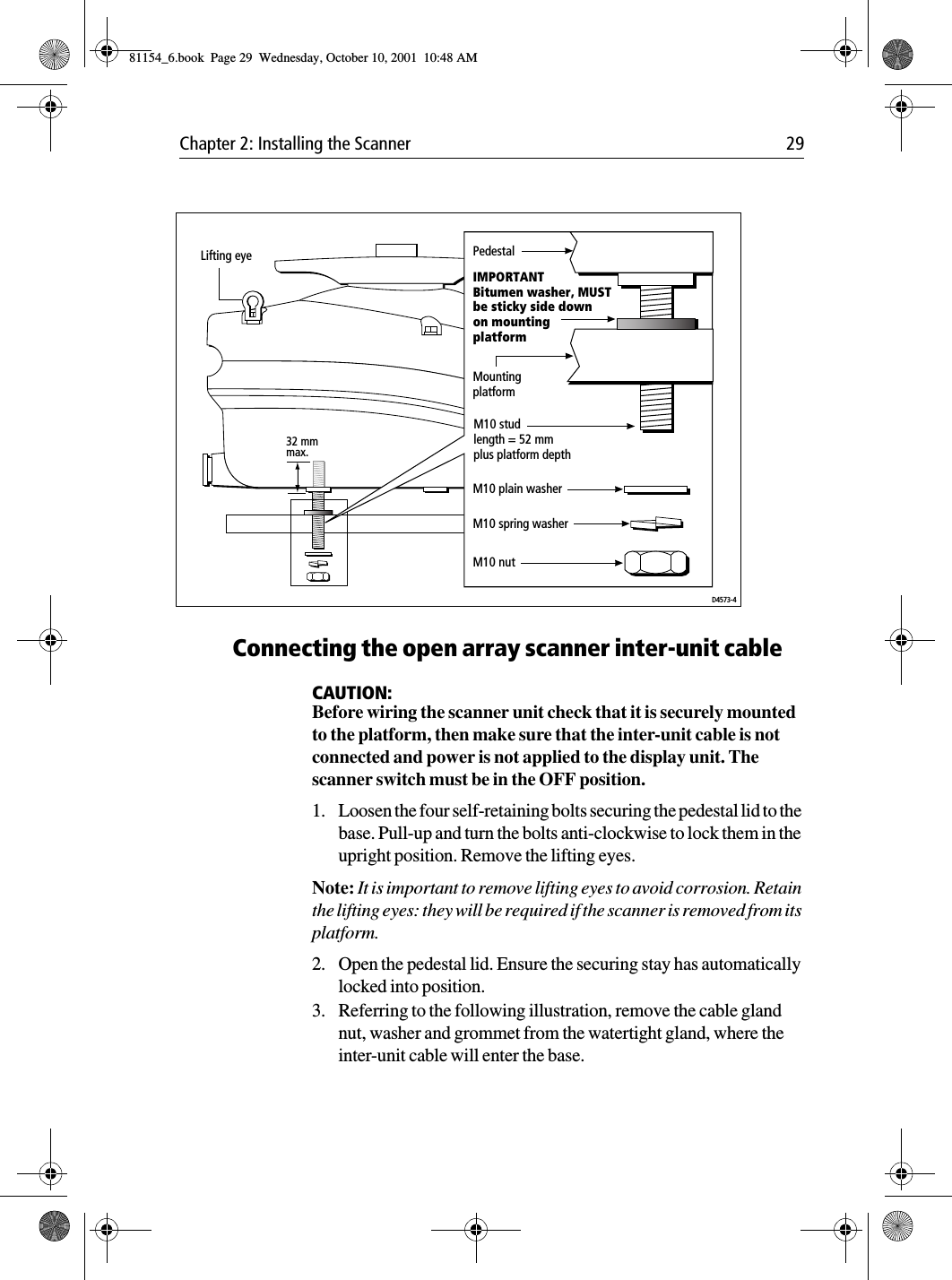 Chapter 2: Installing the Scanner 29Connecting the open array scanner inter-unit cableCAUTION:Before wiring the scanner unit check that it is securely mounted to the platform, then make sure that the inter-unit cable is not connected and power is not applied to the display unit. The scanner switch must be in the OFF position.1. Loosen the four self-retaining bolts securing the pedestal lid to the base. Pull-up and turn the bolts anti-clockwise to lock them in the upright position. Remove the lifting eyes.Note: It is important to remove lifting eyes to avoid corrosion. Retain the lifting eyes: they will be required if the scanner is removed from its platform.2. Open the pedestal lid. Ensure the securing stay has automatically locked into position. 3. Referring to the following illustration, remove the cable gland nut, washer and grommet from the watertight gland, where the inter-unit cable will enter the base.Lifting eye32 mm max.D4573-4PedestalIMPORTANTBitumen washer, MUSTbe sticky side downon mountingplatformMountingplatformM10 plain washerM10 spring washerM10 studlength = 52 mmplus platform depthM10 nut81154_6.book  Page 29  Wednesday, October 10, 2001  10:48 AM