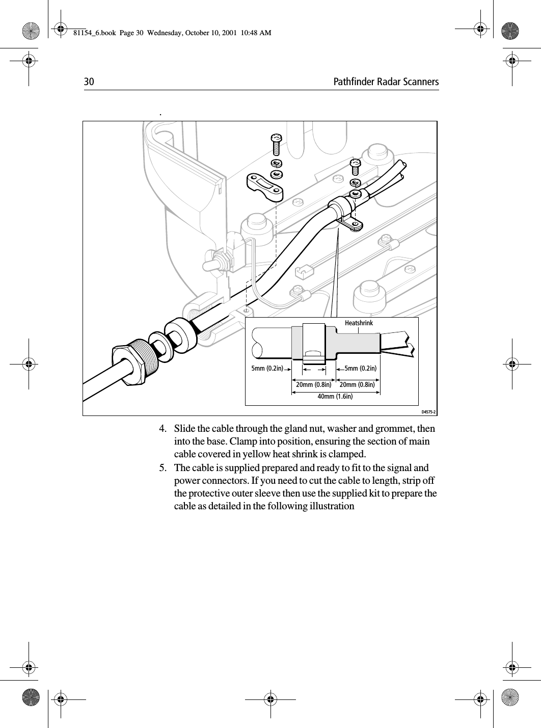 30 Pathfinder Radar Scanners.4. Slide the cable through the gland nut, washer and grommet, then into the base. Clamp into position, ensuring the section of main cable covered in yellow heat shrink is clamped. 5. The cable is supplied prepared and ready to fit to the signal and power connectors. If you need to cut the cable to length, strip off the protective outer sleeve then use the supplied kit to prepare the cable as detailed in the following illustration D4575-220mm (0.8in)40mm (1.6in)20mm (0.8in)5mm (0.2in) 5mm (0.2in)Heatshrink81154_6.book  Page 30  Wednesday, October 10, 2001  10:48 AM