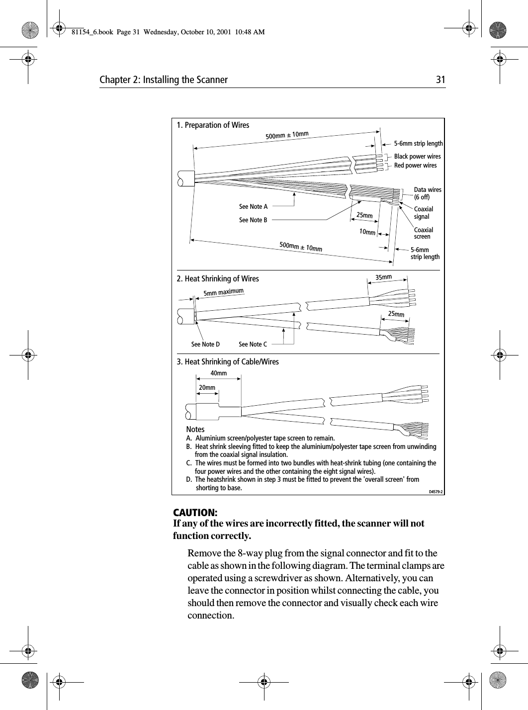 Chapter 2: Installing the Scanner 31CAUTION:If any of the wires are incorrectly fitted, the scanner will not function correctly. Remove the 8-way plug from the signal connector and fit to the cable as shown in the following diagram. The terminal clamps are operated using a screwdriver as shown. Alternatively, you can leave the connector in position whilst connecting the cable, you should then remove the connector and visually check each wire connection.500mm ± 10mm500mm ± 10mmBlack power wires Data wires(6 off) CoaxialsignalCoaxialscreenRed power wires 25mm10mmSee Note BSee Note A5-6mm strip length5-6mmstrip length5mm maximum25mmSee Note CSee Note D35mm20mm40mm1. Preparation of Wires2. Heat Shrinking of Wires3. Heat Shrinking of Cable/WiresNotesA.  Aluminium screen/polyester tape screen to remain.B.  Heat shrink sleeving fitted to keep the aluminium/polyester tape screen from unwinding      from the coaxial signal insulation.C.  The wires must be formed into two bundles with heat-shrink tubing (one containing the     four power wires and the other containing the eight signal wires).D.  The heatshrink shown in step 3 must be fitted to prevent the &apos;overall screen&apos; from      shorting to base. D4579-281154_6.book  Page 31  Wednesday, October 10, 2001  10:48 AM