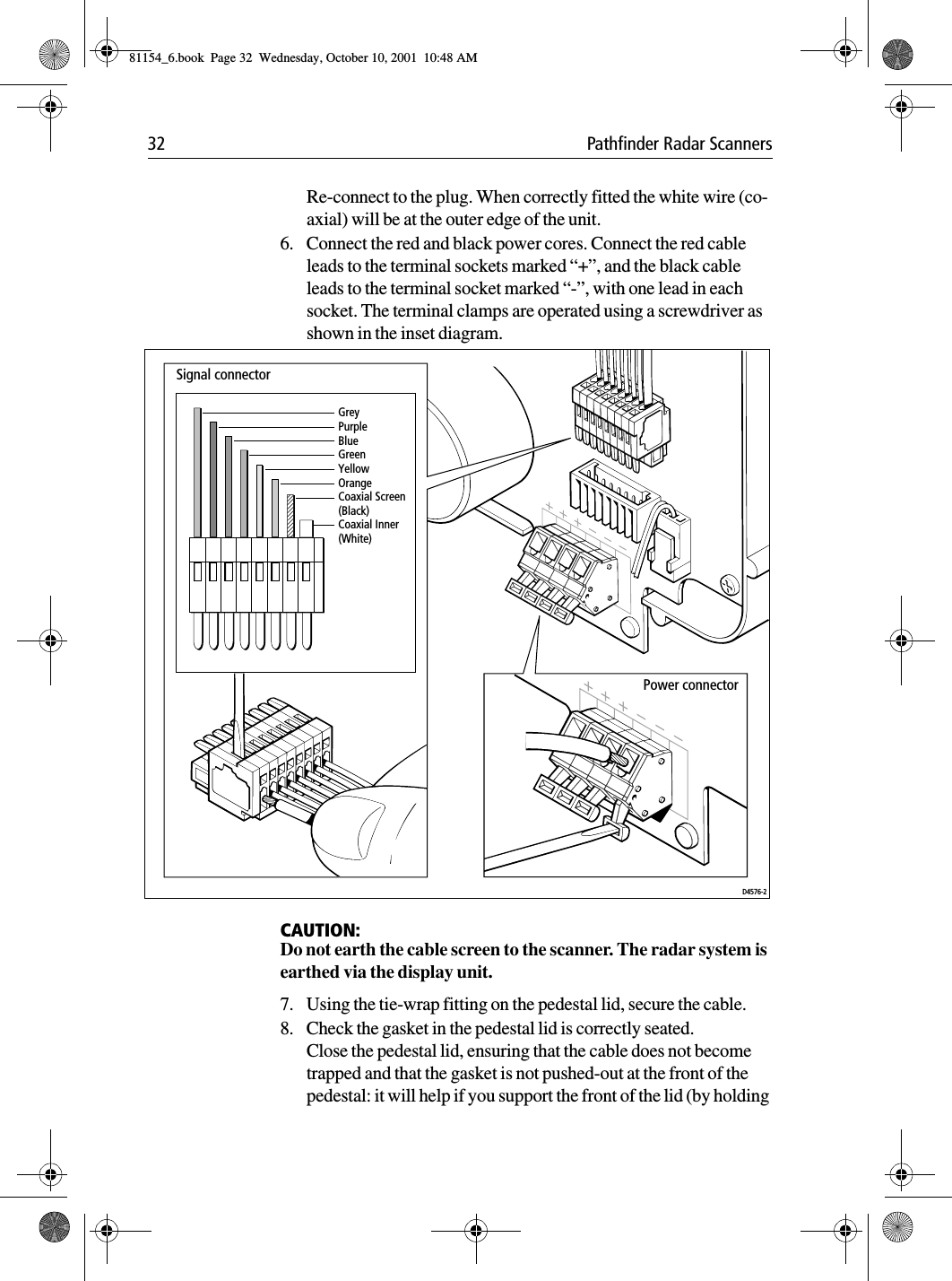 32 Pathfinder Radar ScannersRe-connect to the plug. When correctly fitted the white wire (co-axial) will be at the outer edge of the unit.6. Connect the red and black power cores. Connect the red cable leads to the terminal sockets marked “+”, and the black cable leads to the terminal socket marked “-”, with one lead in each socket. The terminal clamps are operated using a screwdriver as shown in the inset diagram.CAUTION:Do not earth the cable screen to the scanner. The radar system is earthed via the display unit.7. Using the tie-wrap fitting on the pedestal lid, secure the cable.8. Check the gasket in the pedestal lid is correctly seated.Close the pedestal lid, ensuring that the cable does not become trapped and that the gasket is not pushed-out at the front of the pedestal: it will help if you support the front of the lid (by holding GreyPurpleBlueGreenYellowOrangeCoaxial Screen (Black)Coaxial Inner (White)Signal connectorPower connectorD4576-281154_6.book  Page 32  Wednesday, October 10, 2001  10:48 AM