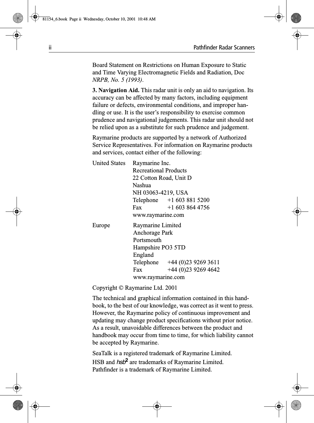 ii Pathfinder Radar ScannersBoard Statement on Restrictions on Human Exposure to Static and Time Varying Electromagnetic Fields and Radiation, Doc NRPB, No. 5 (1993).3. Navigation Aid. This radar unit is only an aid to navigation. Its accuracy can be affected by many factors, including equipment failure or defects, environmental conditions, and improper han-dling or use. It is the user’s responsibility to exercise common prudence and navigational judgements. This radar unit should not be relied upon as a substitute for such prudence and judgement.Raymarine products are supported by a network of Authorized Service Representatives. For information on Raymarine products and services, contact either of the following:United States Raymarine Inc.Recreational Products22 Cotton Road, Unit DNashuaNH 03063-4219, USATelephone  +1 603 881 5200Fax  +1 603 864 4756www.raymarine.comEurope Raymarine LimitedAnchorage ParkPortsmouthHampshire PO3 5TDEnglandTelephone  +44 (0)23 9269 3611Fax  +44 (0)23 9269 4642www.raymarine.comCopyright © Raymarine Ltd. 2001The technical and graphical information contained in this hand-book, to the best of our knowledge, was correct as it went to press. However, the Raymarine policy of continuous improvement and updating may change product specifications without prior notice. As a result, unavoidable differences between the product and handbook may occur from time to time, for which liability cannot be accepted by Raymarine.SeaTalk is a registered trademark of Raymarine Limited.HSB and hsb2 are trademarks of Raymarine Limited.Pathfinder is a trademark of Raymarine Limited.81154_6.book  Page ii  Wednesday, October 10, 2001  10:48 AM