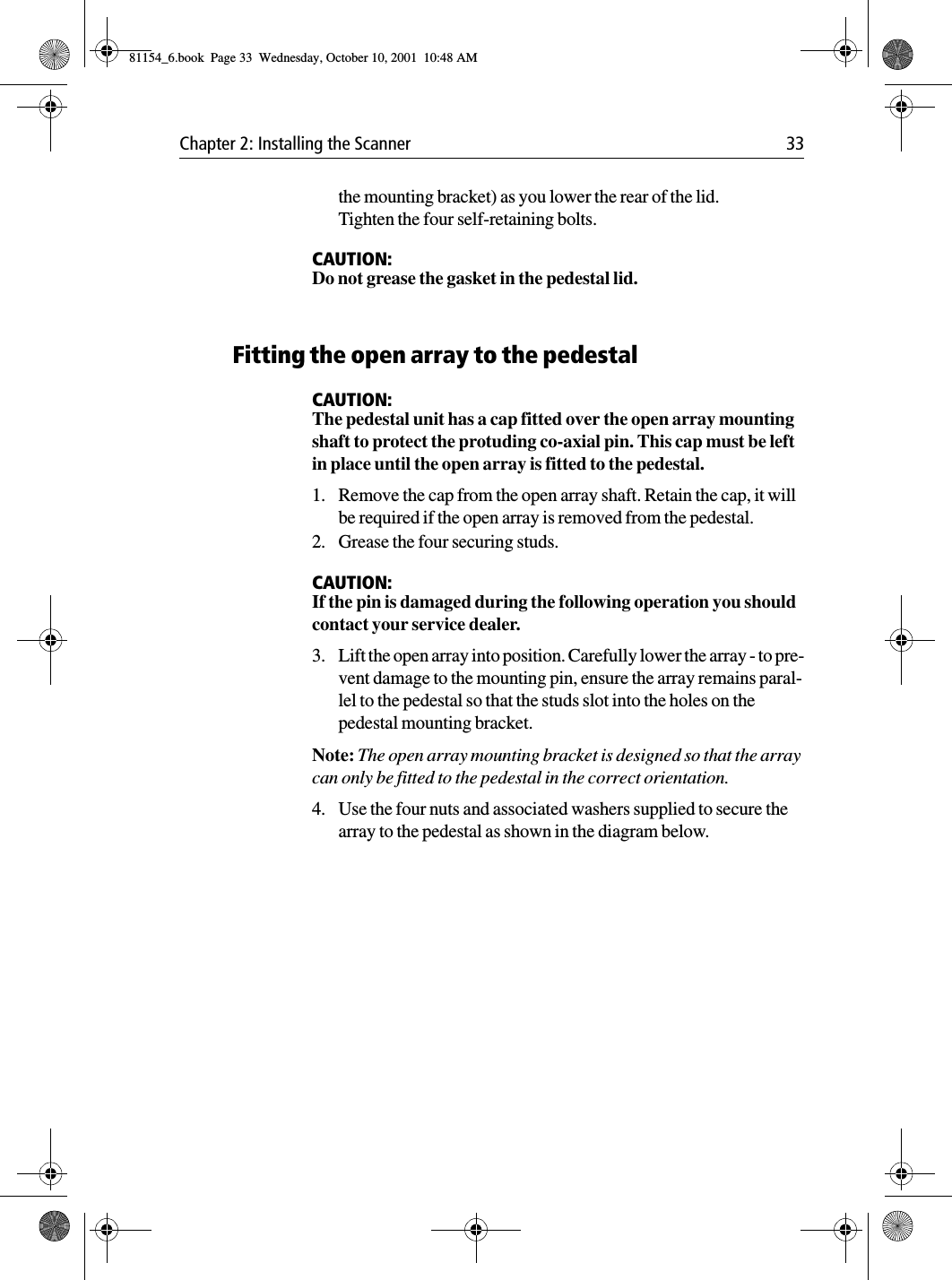Chapter 2: Installing the Scanner 33the mounting bracket) as you lower the rear of the lid. Tighten the four self-retaining bolts.CAUTION:Do not grease the gasket in the pedestal lid.Fitting the open array to the pedestalCAUTION:The pedestal unit has a cap fitted over the open array mounting shaft to protect the protuding co-axial pin. This cap must be left in place until the open array is fitted to the pedestal.1. Remove the cap from the open array shaft. Retain the cap, it will be required if the open array is removed from the pedestal.2. Grease the four securing studs.CAUTION:If the pin is damaged during the following operation you should contact your service dealer.3. Lift the open array into position. Carefully lower the array - to pre-vent damage to the mounting pin, ensure the array remains paral-lel to the pedestal so that the studs slot into the holes on the pedestal mounting bracket.Note: The open array mounting bracket is designed so that the array can only be fitted to the pedestal in the correct orientation.4. Use the four nuts and associated washers supplied to secure the array to the pedestal as shown in the diagram below.81154_6.book  Page 33  Wednesday, October 10, 2001  10:48 AM